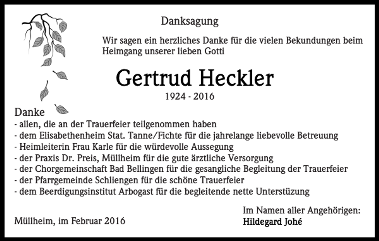 <p>Danksagung<br />Wir sagen ein herzliches Danke für die vielen Bekundungen beim<br />Heimgang unserer lieben Gotti</p><p>1924 - 2016</p><p>Danke<br />- allen, die an der Trauerfeier teilgenommen haben<br />- dem Elisabethenheim Stat. Tanne/Fichte für die jahrelange liebevolle Betreuung<br />- Heimleiterin Frau Karle für die würdevolle Aussegung<br />- der Praxis Dr. Preis, Müllheim für die gute ärztliche Versorgung<br />- der Chorgemeinschaft Bad Bellingen für die gesangliche Begleitung der Trauerfeier<br />- der Pfarrgemeinde Schliengen für die schöne Trauerfeier<br />- dem Beerdigungsinstitut Arbogast für die begleitende nette Unterstüzung<br />Im Namen aller Angehörigen:<br />Müllheim, im Februar 2016</p>