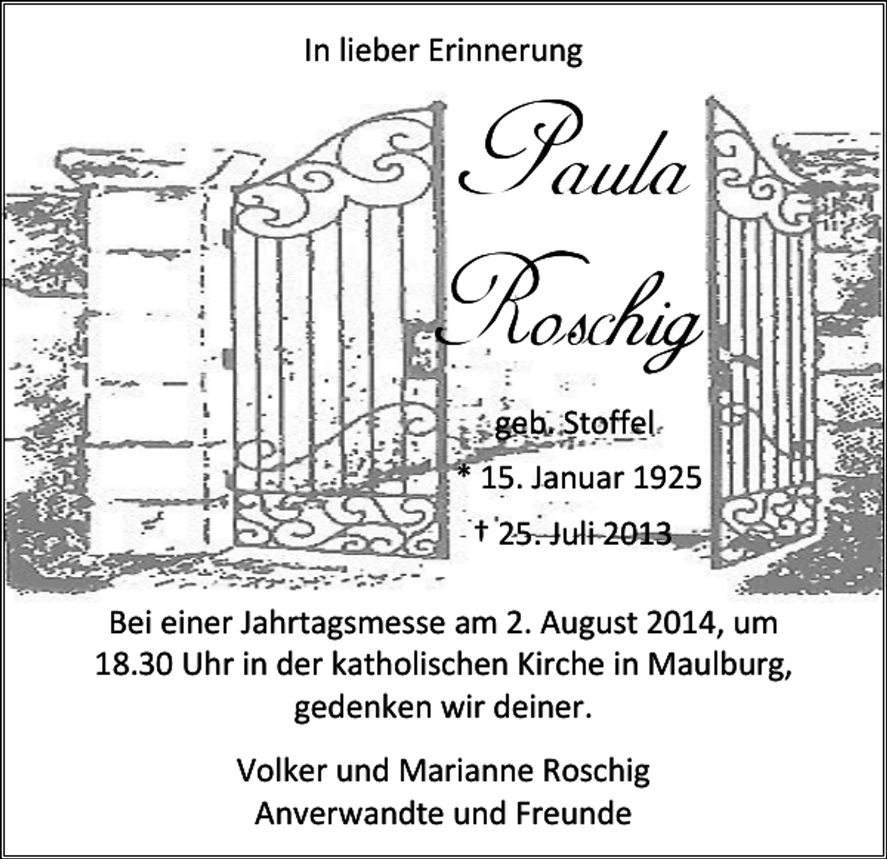 <p>In lieber Erinnerung</p><p>Paula<br />Roschig<br />geb. Stoffel<br />* 15. Januar 1925<br />† 25. Juli 2013<br />Bei einer Jahrtagsmesse am 2. August 2014, um<br />18.30 Uhr in der katholischen Kirche in Maulburg,<br />gedenken wir deiner.<br />Volker und Marianne Roschig<br />Anverwandte und Freunde</p>