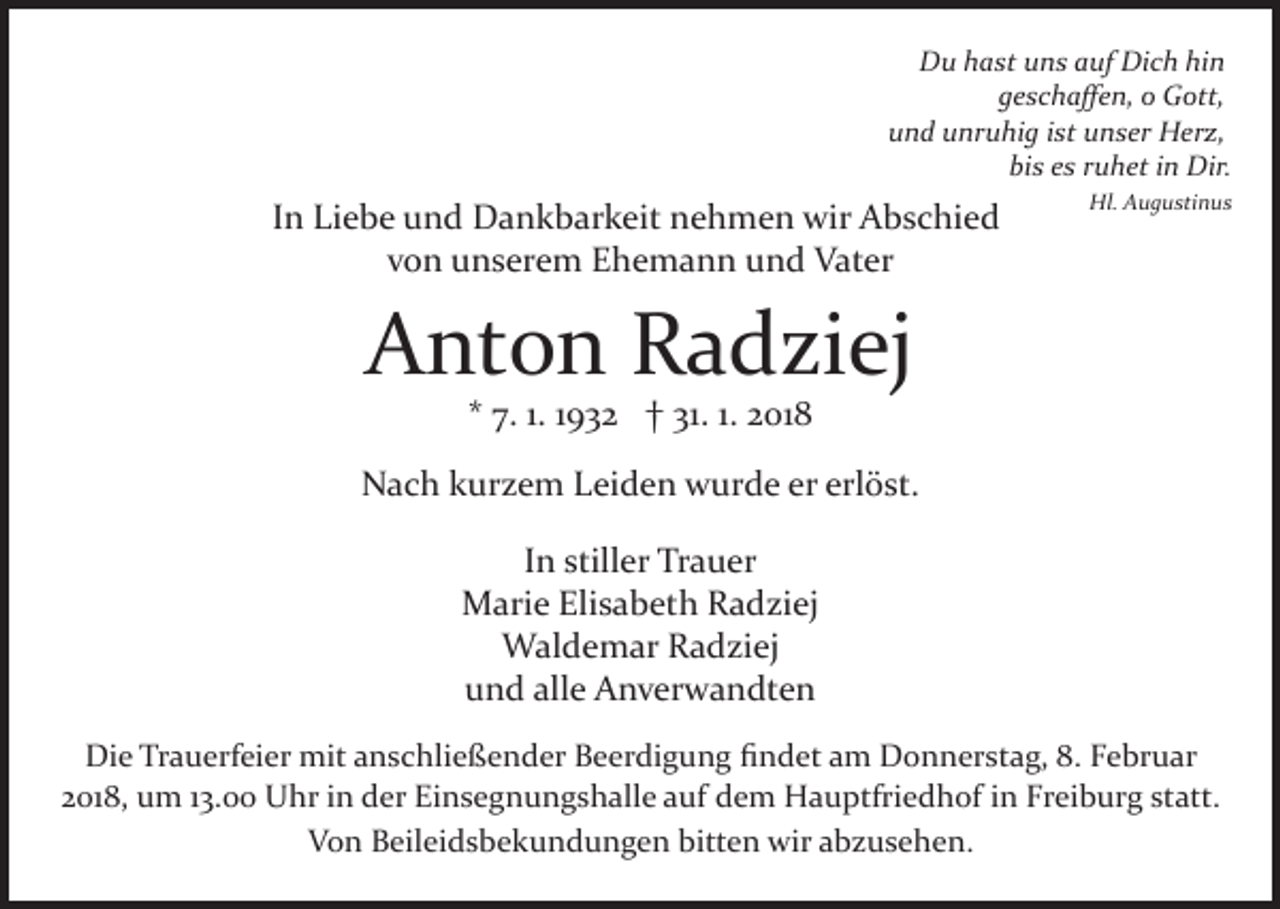 <p>Du<br />Dich<br />D u hhast<br />a st uuns<br />n s aauf<br />uf Di<br />c h hihin<br />n<br />ggeschaﬀen,<br />e s c h a ﬀ e n, o<br />o Gott,<br />G ott,<br />u n d uunruhig<br />nr u hi g iist<br />st uunser<br />n s er Herz,<br />H er z,<br />und<br />bis<br />bi<br />s ees<br />s rruhet<br />u h et iin<br />n Dir.<br />Dir.</p><p>IInn Liebe<br />Li e b e und<br />u n d Dankbarkeit<br />D a n k b ar k eit nehmen<br />n e h m e n wir<br />wir Abschied<br />A b s c hi e d<br />von<br />v o n unserem<br />u n s er e m Ehemann<br />E h e m a n n und<br />u n d Vater<br />V at er</p><p>Hl.<br />Hl. AAugustinus<br />u g u sti n u s</p><p>Anton<br />A nt o n RRadziej<br />a d zi ej<br />** 7.<br />7. 1.1. 11932<br />9 3 2 †† 31.<br />31. 1.1. 2018<br />2 01 8</p><p>NNach<br />a c h kkurzem<br />ur z e m LLeiden<br />ei d e n wwurde<br />u r d e er<br />er erlöst.<br />erl ö st.<br />I n stiller<br />still er Trauer<br />Tr a u er<br />In<br />Elisabeth<br />MMarie<br />ari e Eli<br />s a b et h RRadziej<br />a d zi ej<br />W al d e m ar R Radziej<br />a d zi ej<br />Waldemar<br />alle<br />uund<br />n d all<br />e Anverwandten<br />A n v er w a n dt e n<br />Die<br />Di<br />e TrTrauerfeier<br />a u erf ei er mit<br />mit aanschließender<br />n s c hli e ß e n d er Beerdigung<br />B e er di g u n g ﬁﬁndet<br />n d et aam<br />m Donnerstag,<br />D o n n er st a g, 88.. Februar<br />F e br u ar<br />22018,<br />01 8, um<br />u m 113.00<br />3. Uhr<br />U hr iinn der<br />d e r Einsegnungshalle<br />Ei n s e g n u n g s h all e auf<br />a uf ddem<br />e m Hauptfriedhof<br />H a u ptfri e d h of iin<br />n FFreiburg<br />r ei b ur g statt.<br />st att.<br />VVon<br />o n BBeileidsbekundungen<br />eil ei d s b e k u n d u n g e n bitten<br />bitt e n wir<br />wir aabzusehen.<br />b z us e h e n .</p>