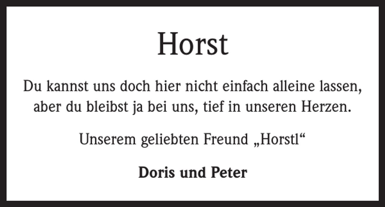 <p>Horst<br />Du kannst uns doch hier nicht einfach alleine lassen,<br />aber du bleibst ja bei uns, tief in unseren Herzen.<br />Unserem geliebten Freund „Horstl“<br />Doris und Peter</p>