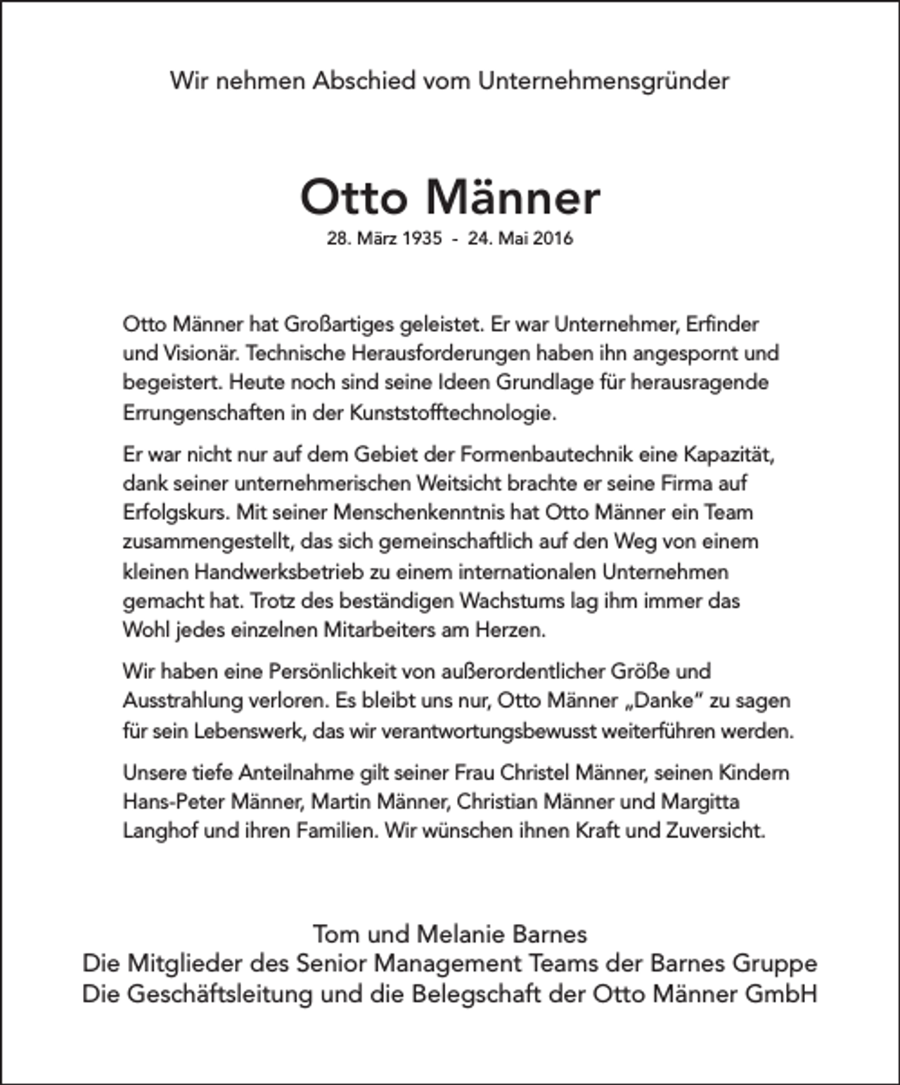 <p>Wir nehmen Abschied vom Unternehmensgründer</p><p>Otto Männer<br />28. März 1935 - 24. Mai 2016</p><p>Otto Männer hat Großartiges geleistet. Er war Unternehmer, Erfinder<br />und Visionär. Technische Herausforderungen haben ihn angespornt und<br />begeistert. Heute noch sind seine Ideen Grundlage für herausragende<br />Errungenschaften in der Kunststofftechnologie.<br />Er war nicht nur auf dem Gebiet der Formenbautechnik eine Kapazität,<br />dank seiner unternehmerischen Weitsicht brachte er seine Firma auf<br />Erfolgskurs. Mit seiner Menschenkenntnis hat Otto Männer ein Team<br />zusammengestellt, das sich gemeinschaftlich auf den Weg von einem<br />kleinen Handwerksbetrieb zu einem internationalen Unternehmen<br />gemacht hat. Trotz des beständigen Wachstums lag ihm immer das<br />Wohl jedes einzelnen Mitarbeiters am Herzen.<br />Wir haben eine Persönlichkeit von außerordentlicher Größe und<br />Ausstrahlung verloren. Es bleibt uns nur, Otto Männer „Danke“ zu sagen<br />für sein Lebenswerk, das wir verantwortungsbewusst weiterführen werden.<br />Unsere tiefe Anteilnahme gilt seiner Frau Christel Männer, seinen Kindern<br />Hans-Peter Männer, Martin Männer, Christian Männer und Margitta<br />Langhof und ihren Familien. Wir wünschen ihnen Kraft und Zuversicht.</p><p>Tom und Melanie Barnes<br />Die Mitglieder des Senior Management Teams der Barnes Gruppe<br />Die Geschäftsleitung und die Belegschaft der Otto Männer GmbH</p>
