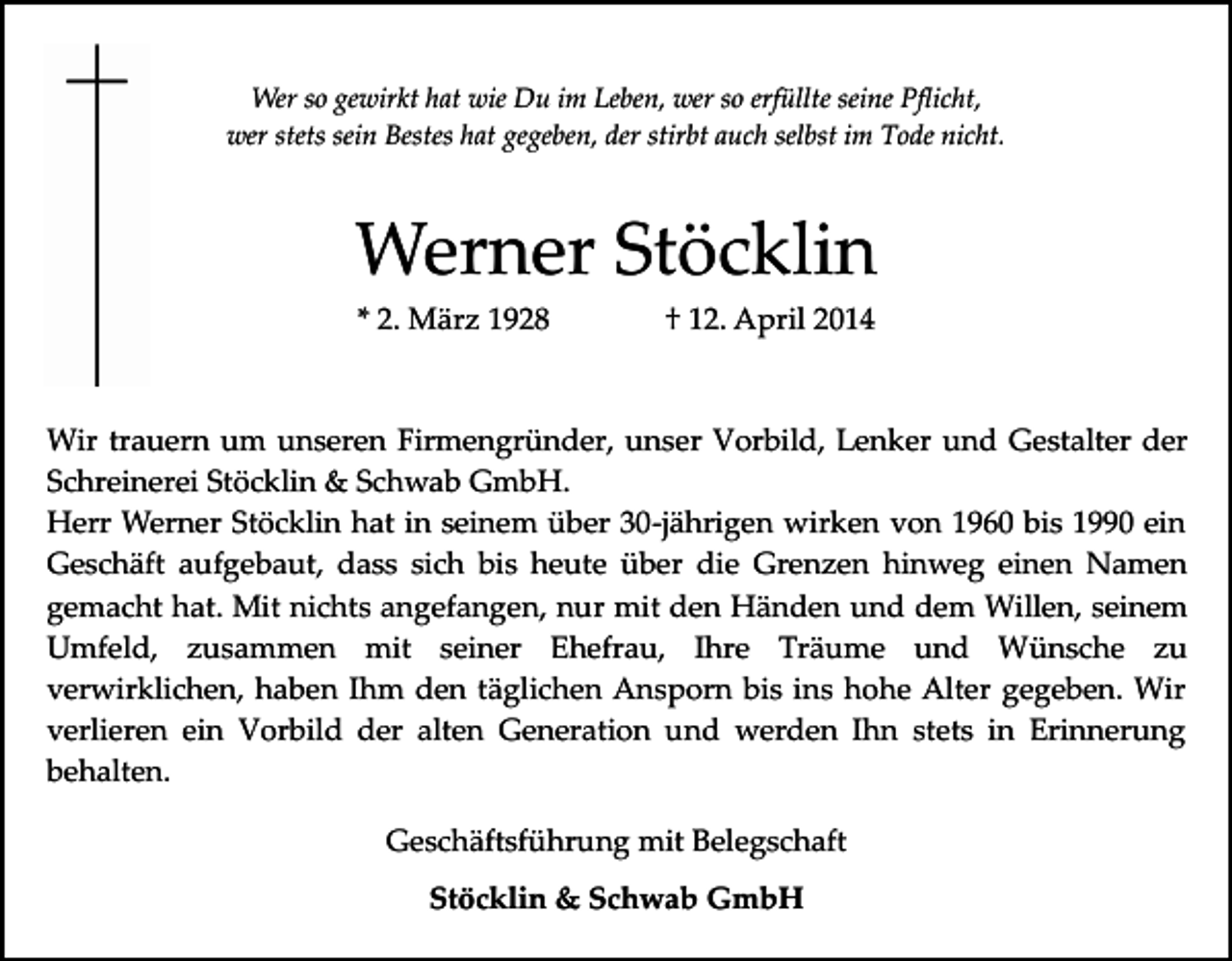 <p>Wer so gewirkt hat wie Du im Leben, wer so erfüllte seine Pﬂicht,<br />wer stets sein Bestes hat gegeben, der stirbt auch selbst im Tode nicht.</p><p>Werner Stöcklin<br />* 2. März 1928</p><p>† 12. April 2014</p><p>Wir trauern um unseren Firmengründer, unser Vorbild, Lenker und Gestalter der<br />Schreinerei Stöcklin &amp; Schwab GmbH.<br />Herr Werner Stöcklin hat in seinem über 30­jährigen wirken von 1960 bis 1990 ein<br />Geschäft aufgebaut, dass sich bis heute über die Grenzen hinweg einen Namen<br />gemacht hat. Mit nichts angefangen, nur mit den Händen und dem Willen, seinem<br />Umfeld, zusammen mit seiner Ehefrau, Ihre Träume und Wünsche zu<br />verwirklichen, haben Ihm den täglichen Ansporn bis ins hohe Alter gegeben. Wir<br />verlieren ein Vorbild der alten Generation und werden Ihn stets in Erinnerung<br />behalten.<br />Geschäftsführung mit Belegschaft<br />Stöcklin &amp; Schwab GmbH</p>