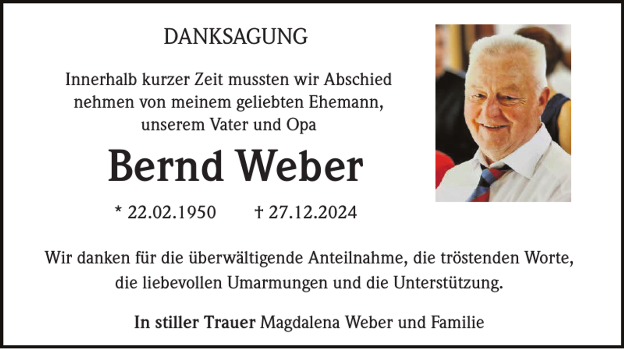 <p>DANKSAGUNG<br />Innerhalb kurzer Zeit mussten wir Abschied<br />nehmen von meinem geliebten Ehemann,<br />unserem Vater und Opa</p><p>Bernd Weber<br />* 22.02.1950</p><p>† 27.12.2024</p><p>Wir danken für die überwältigende Anteilnahme, die tröstenden Worte,<br />die liebevollen Umarmungen und die Unterstützung.<br />In stiller Trauer Magdalena Weber und Familie</p>