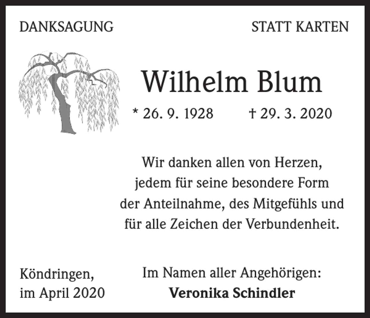 <p>DANKSAGUNG</p><p>STATT KARTEN</p><p>Wilhelm Blum<br />* 26. 9. 1928 † 29. 3. 2020<br />Wir danken allen von Herzen,<br />jedem für seine besondere Form<br />der Anteilnahme, des Mitgefühls und<br />für alle Zeichen der Verbundenheit.<br />Köndringen,<br />im April 2020</p><p>Im Namen aller Angehörigen:<br />Veronika Schindler</p>