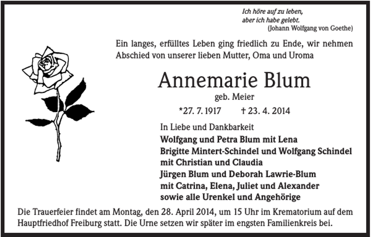 <p>Ich höre auf zu leben,<br />aber ich habe gelebt.<br />(Johann Wolfgang von Goethe)</p><p>Ein langes, erfülltes Leben ging friedlich zu Ende, wir nehmen<br />Abschied von unserer lieben Mutter, Oma und Uroma</p><p>Annemarie Blum<br />geb. Meier<br />*27. 7. 1917<br />† 23. 4. 2014<br />In Liebe und Dankbarkeit<br />Wolfgang und Petra Blum mit Lena<br />Brigitte Mintert-Schindel und Wolfgang Schindel<br />mit Christian und Claudia<br />Jürgen Blum und Deborah Lawrie-Blum<br />mit Catrina, Elena, Juliet und Alexander<br />sowie alle Urenkel und Angehörige<br />Die Trauerfeier findet am Montag, den 28. April 2014, um 15 Uhr im Krematorium auf dem<br />Hauptfriedhof Freiburg statt. Die Urne setzen wir später im engsten Familienkreis bei.</p>