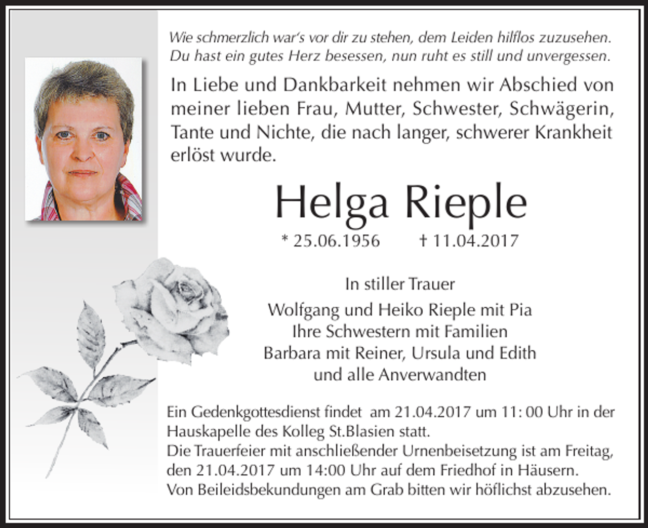 <p>Wie schmerzlich war‘s vor dir zu stehen, dem Leiden hilflos zuzusehen.<br />Du hast ein gutes Herz besessen, nun ruht es still und unvergessen.</p><p>In Liebe und Dankbarkeit nehmen wir Abschied von<br />meiner lieben Frau, Mutter, Schwester, Schwägerin,<br />Tante und Nichte, die nach langer, schwerer Krankheit<br />erlöst wurde.</p><p>Helga Rieple<br />* 25.06.1956</p><p>† 11.04.2017</p><p>In stiller Trauer<br />Wolfgang und Heiko Rieple mit Pia<br />Ihre Schwestern mit Familien<br />Barbara mit Reiner, Ursula und Edith<br />und alle Anverwandten<br />Ein Gedenkgottesdienst findet am 21.04.2017 um 11: 00 Uhr in der<br />Hauskapelle des Kolleg St.Blasien statt.<br />Die Trauerfeier mit anschließender Urnenbeisetzung ist am Freitag,<br />den 21.04.2017 um 14:00 Uhr auf dem Friedhof in Häusern.<br />Von Beileidsbekundungen am Grab bitten wir höflichst abzusehen.</p>