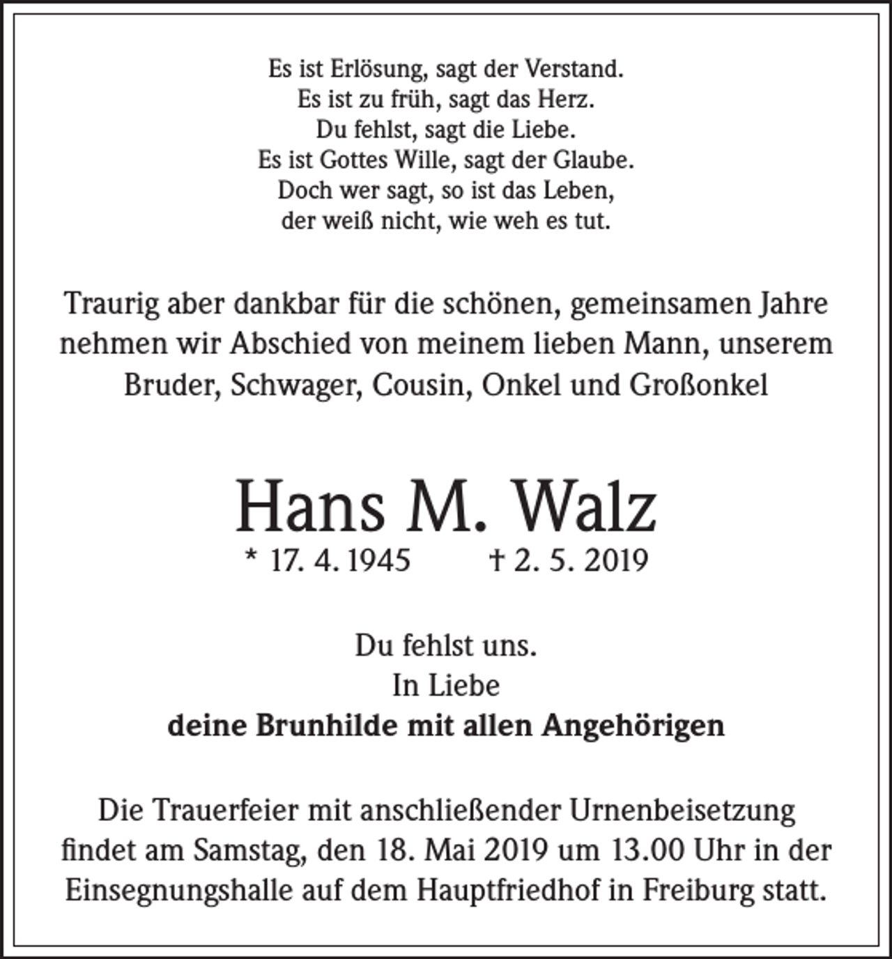 <p>Es ist Erlösung, sagt der Verstand.<br />Es ist zu früh, sagt das Herz.<br />Du fehlst, sagt die Liebe.<br />Es ist Gottes Wille, sagt der Glaube.<br />Doch wer sagt, so ist das Leben,<br />der weiß nicht, wie weh es tut.</p><p>Traurig aber dankbar für die schönen, gemeinsamen Jahre<br />nehmen wir Abschied von meinem lieben Mann, unserem<br />Bruder, Schwager, Cousin, Onkel und Großonkel</p><p>Hans M. Walz<br />* 17. 4. 1945</p><p>† 2. 5. 2019</p><p>Du fehlst uns.<br />In Liebe<br />deine Brunhilde mit allen Angehörigen<br />Die Trauerfeier mit anschließender Urnenbeisetzung<br />findet am Samstag, den 18. Mai 2019 um 13.00 Uhr in der<br />Einsegnungshalle auf dem Hauptfriedhof in Freiburg statt.</p>