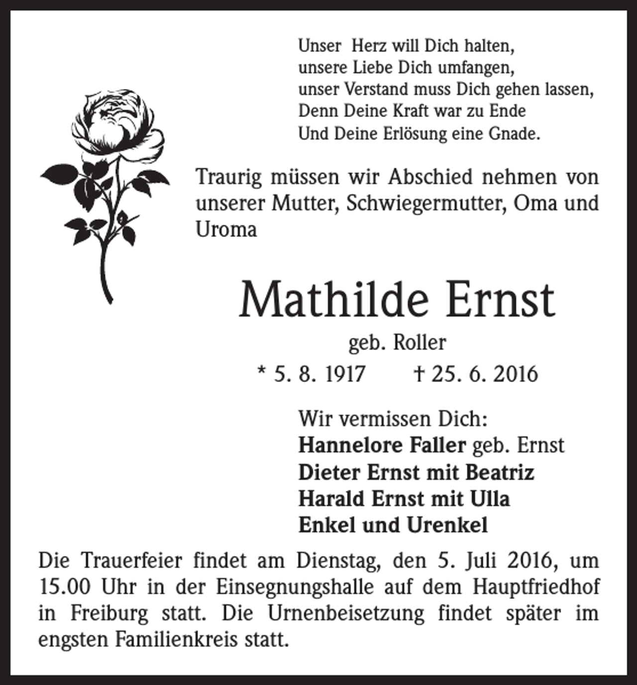 <p>Unser Herz will Dich halten,<br />unsere Liebe Dich umfangen,<br />unser Verstand muss Dich gehen lassen,<br />Denn Deine Kraft war zu Ende<br />Und Deine Erlösung eine Gnade.</p><p>Traurig müssen wir Abschied nehmen von<br />unserer Mutter, Schwiegermutter, Oma und<br />Uroma</p><p>Mathilde Ernst<br />geb. Roller<br />* 5. 8. 1917 † 25. 6. 2016</p><p>Wir vermissen Dich:<br />Hannelore Faller geb. Ernst<br />Dieter Ernst mit Beatriz<br />Harald Ernst mit Ulla<br />Enkel und Urenkel<br />Die Trauerfeier findet am Dienstag, den 5. Juli 2016, um<br />15.00 Uhr in der Einsegnungshalle auf dem Hauptfriedhof<br />in Freiburg statt. Die Urnenbeisetzung findet später im<br />­engsten Familienkreis statt.</p>