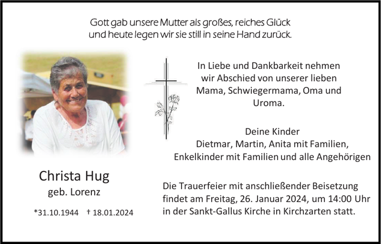 <p>Gott gab unsere Mutter als großes, reiches Glück<br />und heute legen wir sie still in seine Hand zurück.</p><p>In Liebe und Dankbarkeit nehmen<br />wir Abschied von unserer lieben<br />Mama, Schwiegermama, Oma und<br />Uroma.<br />Deine Kinder<br />Dietmar, Martin, Anita mit Familien,<br />Enkelkinder mit Familien und alle Angehörigen</p><p>Christa Hug<br />geb. Lorenz<br />*31.10.1944 † 18.01.2024</p><p>Die Trauerfeier mit anschließender Beisetzung<br />findet am Freitag, 26. Januar 2024, um 14:00 Uhr<br />in der Sankt-Gallus Kirche in Kirchzarten statt.</p>