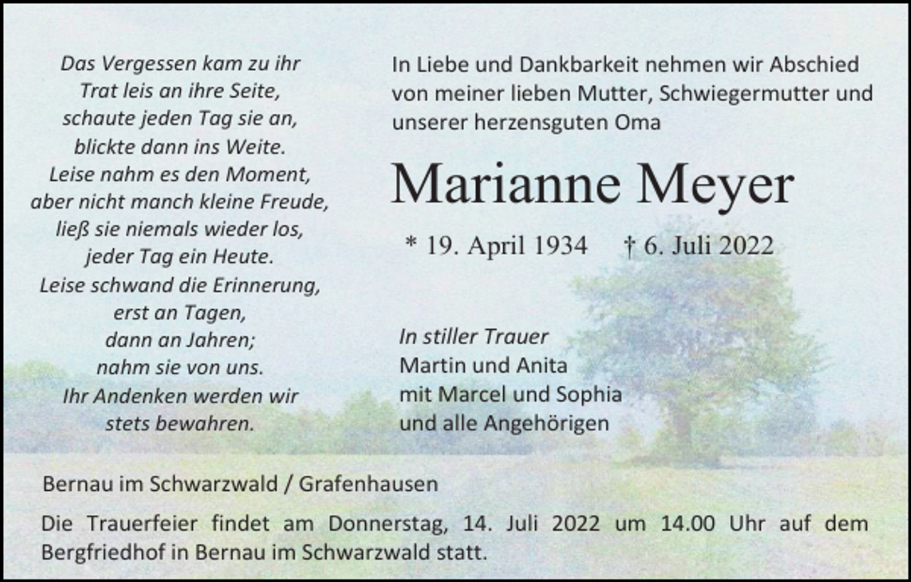 <p>Das Vergessen kam zu ihr<br />Trat leis an ihre Seite,<br />schaute jeden Tag sie an,<br />blickte dann ins Weite.<br />Leise nahm es den Moment,<br />aber nicht manch kleine Freude,<br />ließ sie niemals wieder los,<br />jeder Tag ein Heute.<br />Leise schwand die Erinnerung,<br />erst an Tagen,<br />dann an Jahren;<br />nahm sie von uns.<br />Ihr Andenken werden wir<br />stets bewahren.</p><p>In Liebe und Dankbarkeit nehmen wir Abschied<br />von meiner lieben Mutter, Schwiegermutter und<br />unserer herzensguten Oma</p><p>Marianne Meyer<br />* 19. April 1934</p><p>† 6. Juli 2022</p><p>In stiller Trauer<br />Martin und Anita<br />mit Marcel und Sophia<br />und alle Angehörigen</p><p>Bernau im Schwarzwald / Grafenhausen<br />Die Trauerfeier findet am Donnerstag, 14. Juli 2022 um 14.00 Uhr auf dem<br />Bergfriedhof in Bernau im Schwarzwald statt.</p>