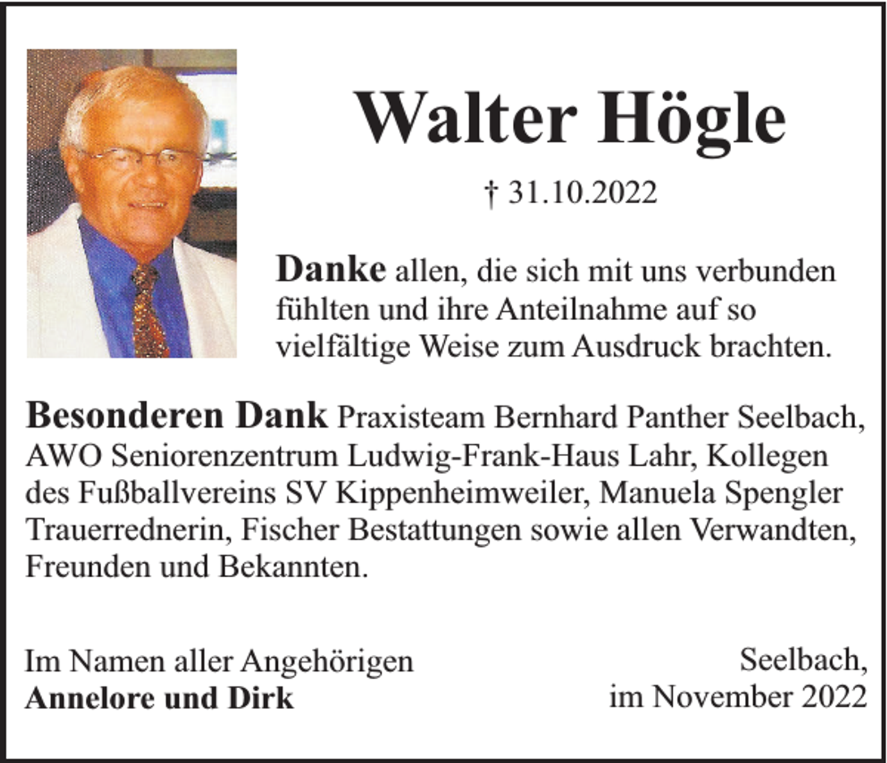 <p>Walter Högle<br />† 31.10.2022</p><p>Danke allen, die sich mit uns verbunden<br />fühlten und ihre Anteilnahme auf so<br />vielfältige Weise zum Ausdruck brachten.</p><p>Besonderen Dank Praxisteam Bernhard Panther Seelbach,<br />AWO Seniorenzentrum Ludwig-Frank-Haus Lahr, Kollegen<br />des Fußballvereins SV Kippenheimweiler, Manuela Spengler<br />Trauerrednerin, Fischer Bestattungen sowie allen Verwandten,<br />Freunden und Bekannten.<br />Im Namen aller Angehörigen<br />Annelore und Dirk</p><p>Seelbach,<br />im November 2022</p>