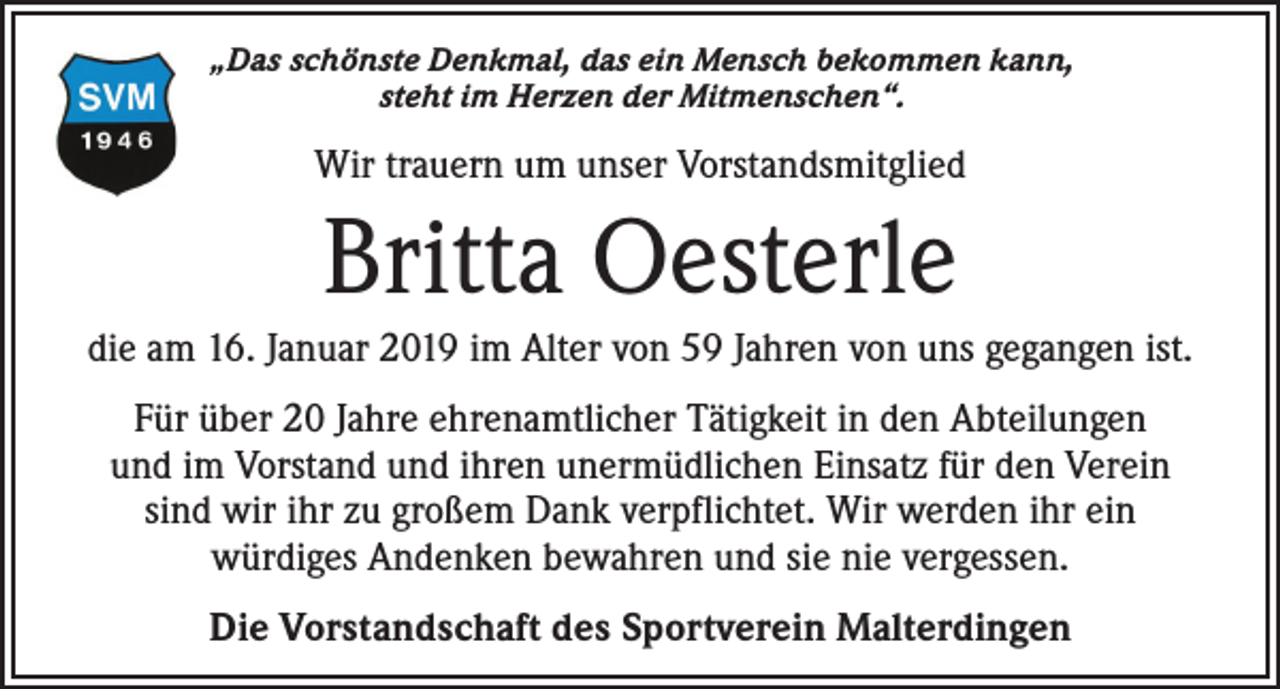 <p>„Das schönste Denkmal, das ein Mensch bekommen kann,<br />steht im Herzen der Mitmenschen“.</p><p>Wir trauern um unser Vorstandsmitglied</p><p>Britta Oesterle<br />die am 16. Januar 2019 im Alter von 59 Jahren von uns gegangen ist.<br />Für über 20 Jahre ehrenamtlicher Tätigkeit in den Abteilungen<br />und im Vorstand und ihren unermüdlichen Einsatz für den Verein<br />sind wir ihr zu großem Dank verpflichtet. Wir werden ihr ein<br />würdiges Andenken bewahren und sie nie vergessen.<br />Die Vorstandschaft des Sportverein Malterdingen</p>