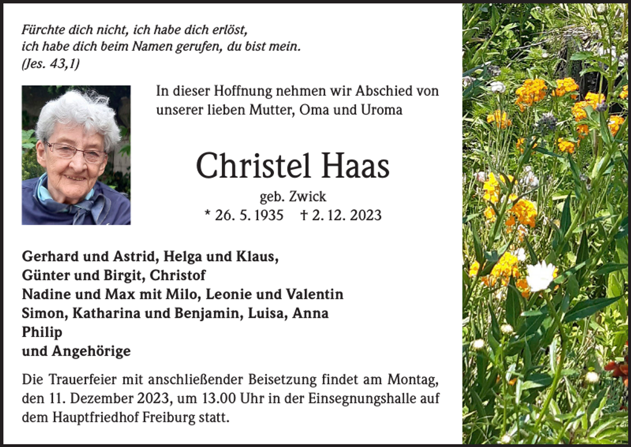 <p>Fürchte dich nicht, ich habe dich erlöst,<br />ich habe dich beim Namen gerufen, du bist mein.<br />(Jes. 43,1)</p><p>In dieser Hoffnung nehmen wir Abschied von<br />unserer lieben Mutter, Oma und Uroma</p><p>Christel Haas<br />geb. Zwick<br />* 26. 5. 1935 † 2. 12. 2023</p><p>Gerhard und Astrid, Helga und Klaus,<br />Günter und Birgit, Christof<br />Nadine und Max mit Milo, Leonie und Valentin<br />Simon, Katharina und Benjamin, Luisa, Anna<br />Philip<br />und Angehörige<br />Die Trauerfeier mit anschließender Beisetzung findet am Montag,<br />den 11. Dezember 2023, um 13.00 Uhr in der Einsegnungshalle auf<br />dem Hauptfriedhof Freiburg statt.</p>