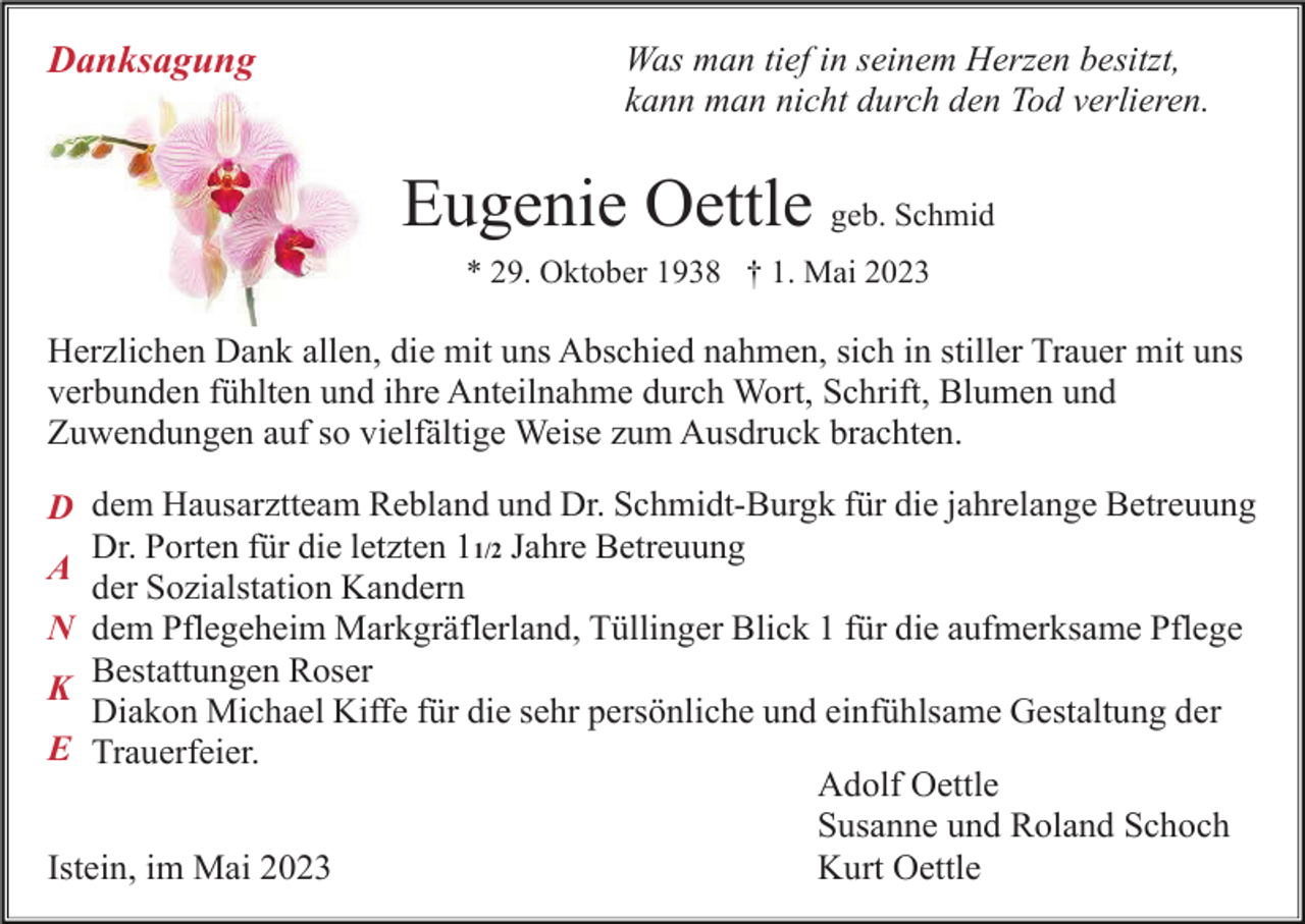 <p>Danksagung</p><p>Was man tief in seinem Herzen besitzt,<br />kann man nicht durch den Tod verlieren.</p><p>Eugenie Oettle geb. Schmid<br />* 29. Oktober 1938 † 1. Mai 2023</p><p>Herzlichen Dank allen, die mit uns Abschied nahmen, sich in stiller Trauer mit uns<br />verbunden fühlten und ihre Anteilnahme durch Wort, Schrift, Blumen und<br />Zuwendungen auf so vielfältige Weise zum Ausdruck brachten.<br />D dem Hausarztteam Rebland und Dr. Schmidt-Burgk für die jahrelange Betreuung<br />Dr. Porten für die letzten 11/2 Jahre Betreuung<br />A<br />der Sozialstation Kandern<br />N dem Pflegeheim Markgräflerland, Tüllinger Blick 1 für die aufmerksame Pflege<br />Bestattungen Roser<br />K<br />Diakon Michael Kiffe für die sehr persönliche und einfühlsame Gestaltung der<br />E Trauerfeier.<br />Adolf Oettle<br />Susanne und Roland Schoch<br />Istein, im Mai 2023<br />Kurt Oettle</p>
