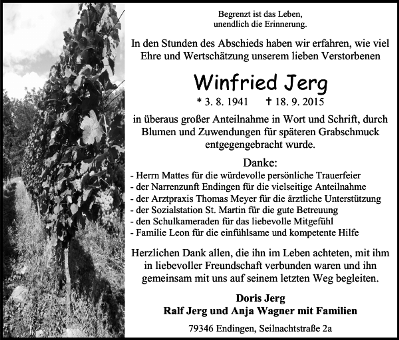 <p>Begrenzt ist das Leben,<br />unendlich die Erinnerung.</p><p>In den Stunden des Abschieds haben wir erfahren, wie viel<br />Ehre und Wertschätzung unserem lieben Verstorbenen</p><p>Winfried Jerg<br />* 3. 8. 1941</p><p> 18. 9. 2015</p><p>in überaus großer Anteilnahme in Wort und Schrift, durch<br />Blumen und Zuwendungen für späteren Grabschmuck<br />entgegengebracht wurde.</p><p>Danke:</p><p>- Herrn Mattes für die würdevolle persönliche Trauerfeier<br />- der Narrenzunft Endingen für die vielseitige Anteilnahme<br />- der Arztpraxis Thomas Meyer für die ärztliche Unterstützung<br />- der Sozialstation St. Martin für die gute Betreuung<br />- den Schulkameraden für das liebevolle Mitgefühl<br />- Familie Leon für die einfühlsame und kompetente Hilfe</p><p>Herzlichen Dank allen, die ihn im Leben achteten, mit ihm<br />in liebevoller Freundschaft verbunden waren und ihn<br />gemeinsam mit uns auf seinem letzten Weg begleiten.<br />Doris Jerg<br />Ralf Jerg und Anja Wagner mit Familien<br />79346 Endingen, Seilnachtstraße 2a</p>