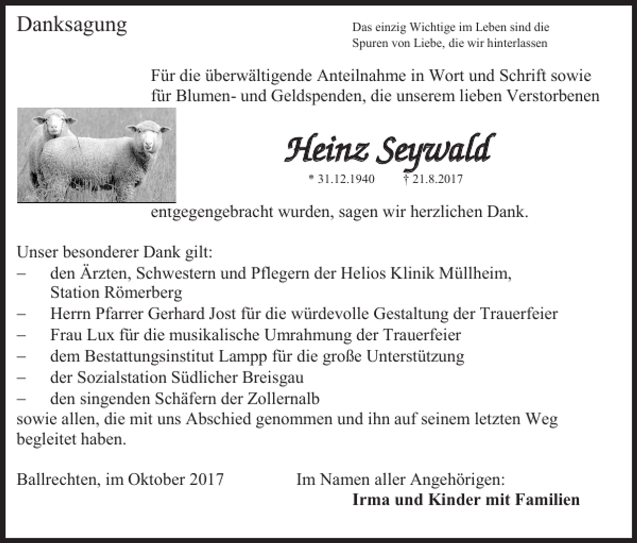 <p>Danksagung</p><p>Das einzig Wichtige im Leben sind die<br />Spuren von Liebe, die wir hinterlassen</p><p>Für die überwältigende Anteilnahme in Wort und Schrift sowie<br />für Blumen- und Geldspenden, die unserem lieben Verstorbenen</p><p>Heinz Seywald<br />* 31.12.1940</p><p>† 21.8.2017</p><p>entgegengebracht wurden, sagen wir herzlichen Dank.<br />Unser besonderer Dank gilt:<br /> den Ärzten, Schwestern und Pflegern der Helios Klinik Müllheim,<br />Station Römerberg<br /> Herrn Pfarrer Gerhard Jost für die würdevolle Gestaltung der Trauerfeier<br /> Frau Lux für die musikalische Umrahmung der Trauerfeier<br /> dem Bestattungsinstitut Lampp für die große Unterstützung<br /> der Sozialstation Südlicher Breisgau<br /> den singenden Schäfern der Zollernalb<br />sowie allen, die mit uns Abschied genommen und ihn auf seinem letzten Weg<br />begleitet haben.<br />Ballrechten, im Oktober 2017</p><p>Im Namen aller Angehörigen:<br />Irma und Kinder mit Familien</p>