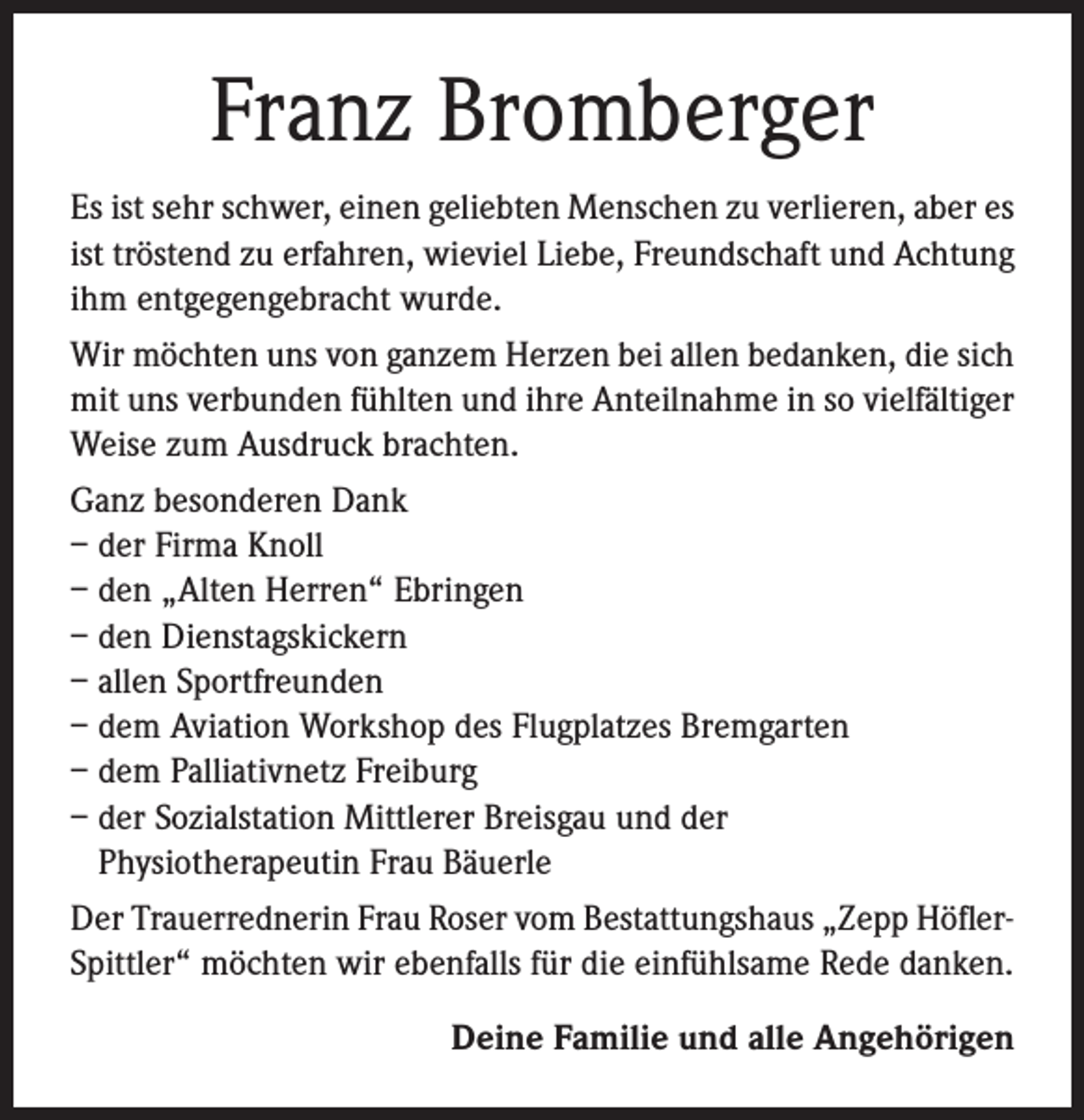 <p>Franz Bromberger<br />Es ist sehr schwer, einen geliebten Menschen zu verlieren, aber es<br />ist tröstend zu erfahren, wieviel Liebe, Freundschaft und Achtung<br />ihm entgegengebracht wurde.<br />Wir möchten uns von ganzem Herzen bei allen bedanken, die sich<br />mit uns verbunden fühlten und ihre Anteilnahme in so vielfältiger<br />Weise zum Ausdruck brachten.<br />Ganz besonderen Dank<br />– der Firma Knoll<br />– den „Alten Herren“ Ebringen<br />– den Dienstagskickern<br />– allen Sportfreunden<br />– dem Aviation Workshop des Flugplatzes Bremgarten<br />– dem Palliativnetz Freiburg<br />– der Sozialstation Mittlerer Breisgau und der<br />Physiotherapeutin Frau Bäuerle<br />Der Trauerrednerin Frau Roser vom Bestattungshaus „Zepp HöflerSpittler“ möchten wir ebenfalls für die einfühlsame Rede danken.<br />Deine Familie und alle Angehörigen</p>