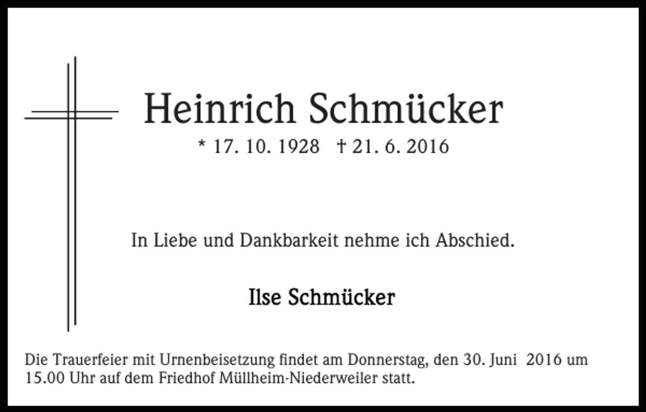 <p>Heinrich Schmücker<br />* 17. 10. 1928 † 21. 6. 2016</p><p>In Liebe und Dankbarkeit nehme ich Abschied.</p><p>Die Trauerfeier mit Urnenbeisetzung findet am Donnerstag, den 30. Juni 2016 um<br />15.00 Uhr auf dem Friedhof Müllheim-Niederweiler statt.</p>