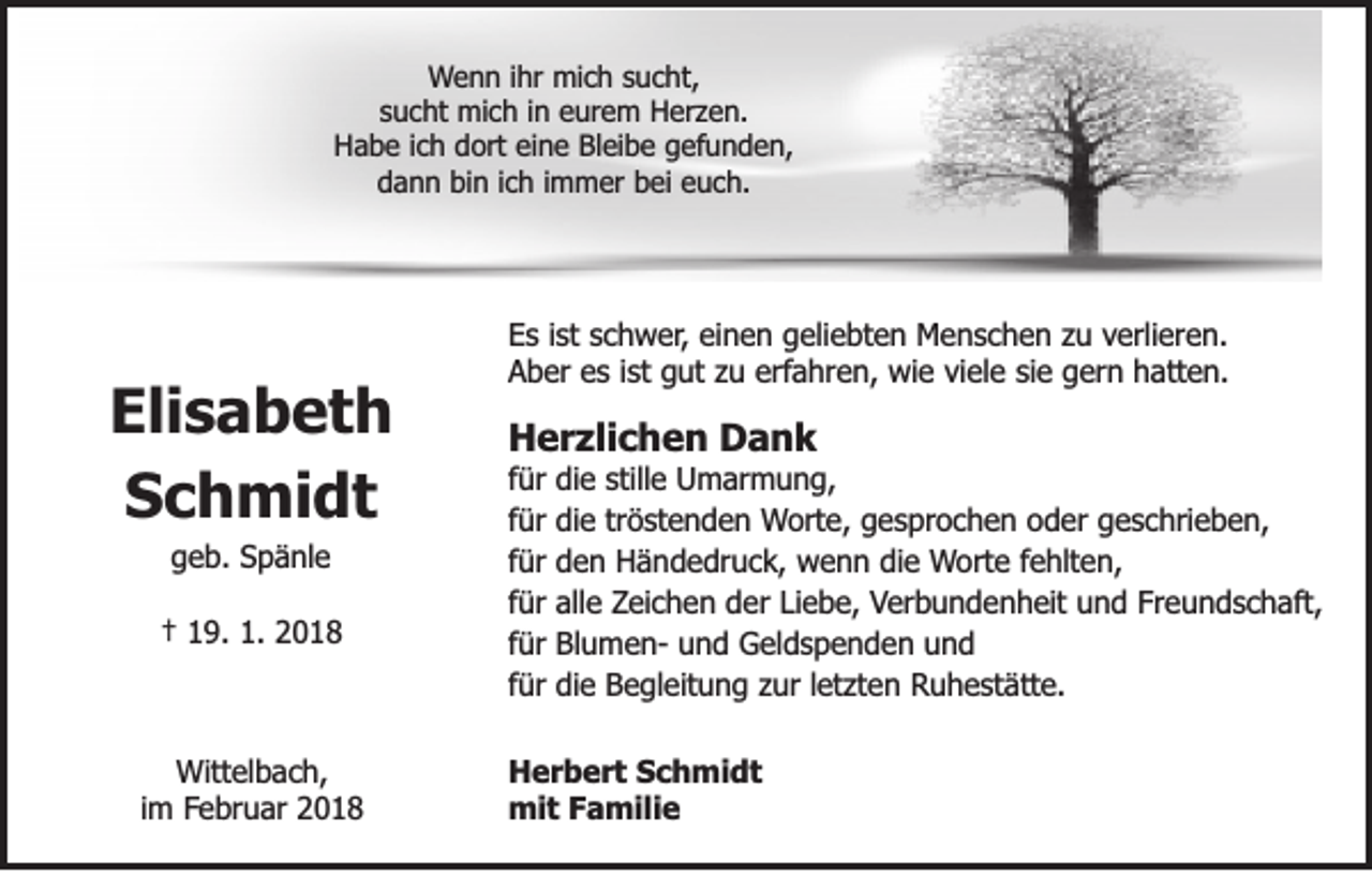 <p>WWenn<br />e n n iihr<br />hr mich<br />mi c h ssucht,<br />u c ht,<br />ssucht<br />u c ht mich<br />mi c h iinn eurem<br />e ur e m Herzen.<br />H er z e n.<br />H a b e i ich<br />c h ddort<br />ort eieine<br />n e BBleibe<br />l ei b e gefunden,<br />g efu n d e n,<br />Habe<br />d a n n bi<br />n i ich<br />c h i immer<br />m m er bbei<br />ei eeuch.<br />u c h.<br />dann<br />bin</p><p>Eli s a b e t h<br />Elisabeth<br />Schmidt<br />S c h mi d t<br />ggeb.<br />e b . Spänle<br />S p ä nl e</p><p>†† 119.<br />9. 1.<br />1. 22</p><p>Wittelbach,<br />Wit<br />t el b a c h,<br />iimm Februar<br />Fe br u ar</p><p>EEs<br />s i ist<br />st sschwer,<br />c h w er , einen<br />ei n e n geliebten<br />g eli e bt e n Menschen<br />M e n s c h e n zu<br />z u verlieren.<br />verli er e n.<br />erfahren,<br />AAber<br />b er ees<br />s i ist<br />st ggut<br />ut zzu<br />u erf<br />a hr e n, wie<br />wi e viviele<br />el e sisie<br />e gern<br />g er n hatten.<br />h at t e n.</p><p>Herzlichen<br />H e r zli c h e n DDank<br />ank</p><p>f ür<br />für<br />f ür<br />für<br />ffür<br />ür<br />ffür<br />ür<br />ffür<br />ür<br />f ür<br />für</p><p>di e stille<br />still e Umarmung,<br />U m ar m u n g,<br />die<br />di e tröstenden<br />tr ö st e n d e n Worte,<br />Wort e, gesprochen<br />g e s pr o c h e n ooder<br />d er ggeschrieben,<br />e s c hri e b e n,<br />die<br />den<br />d e n Händedruck,<br />H ä n d e dr u c k, wenn<br />w e n n die<br />di e Worte<br />Wort e ffehlten,<br />e hlt e n,<br />all e Zeichen<br />Zei c h e n der<br />d er LiLiebe,<br />e b e, Verbundenheit<br />V er b u n d e n h eit und<br />u n d Fr<br />e u n d s c h aft,<br />alle<br />Freundschaft,<br />BlumenBl u m e n- und<br />u n d Geldspenden<br />G el d s p e n d e n und<br />und<br />di e Begleitung<br />B e gl eit u n g zur<br />z ur lletzten<br />et zt e n Ruhestätte.<br />Ru h e st ät t e.<br />die</p><p>H e r b e r t SSchmidt<br />Herbert<br />c h mi d t<br />mi<br />t F Familie<br />a mili e<br />mit</p>