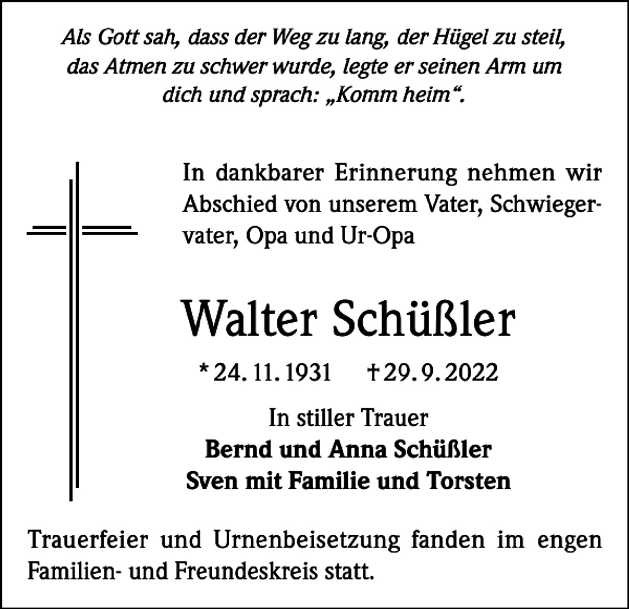 <p>Als Gott sah, dass der Weg zu lang, der Hügel zu steil,<br />das Atmen zu schwer wurde, legte er seinen Arm um<br />dich und sprach: „Komm heim“.</p><p>In dankbarer Erinnerung nehmen wir<br />Abschied von unserem Vater, Schwiegervater, Opa und Ur-Opa</p><p>Walter Schüßler<br />* 24. 11. 1931</p><p>† 29. 9. 2022</p><p>In stiller Trauer<br />Bernd und Anna Schüßler<br />Sven mit Familie und Torsten<br />Trauerfeier und Urnenbeisetzung fanden im engen<br />Familien- und Freundeskreis statt.</p>