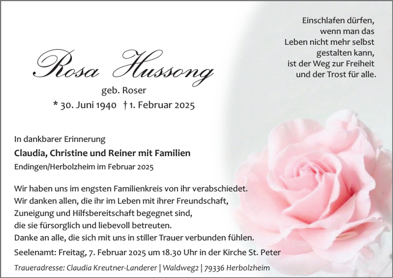 <p>Rosa Hussong<br />geb. Roser</p><p>* 30. Juni 1940 † 1. Februar 2025<br />In dankbarer Erinnerung</p><p>Claudia, Christine und Reiner mit Familien<br />Endingen/Herbolzheim im Februar 2025</p><p>Wir haben uns im engsten Familienkreis von ihr verabschiedet.<br />Wir danken allen, die ihr im Leben mit ihrer Freundschaft,<br />Zuneigung und Hilfsbereitschaft begegnet sind,<br />die sie fürsorglich und liebevoll betreuten.<br />Danke an alle, die sich mit uns in stiller Trauer verbunden fühlen.<br />Seelenamt: Freitag, 7. Februar 2025 um 18.30 Uhr in der Kirche St. Peter<br />Traueradresse: Claudia Kreutner­Landerer | Waldweg2 | 79336 Herbolzheim</p><p>Einschlafen dürfen,<br />wenn man das<br />Leben nicht mehr selbst<br />gestalten kann,<br />ist der Weg zur Freiheit<br />und der Trost für alle.</p>