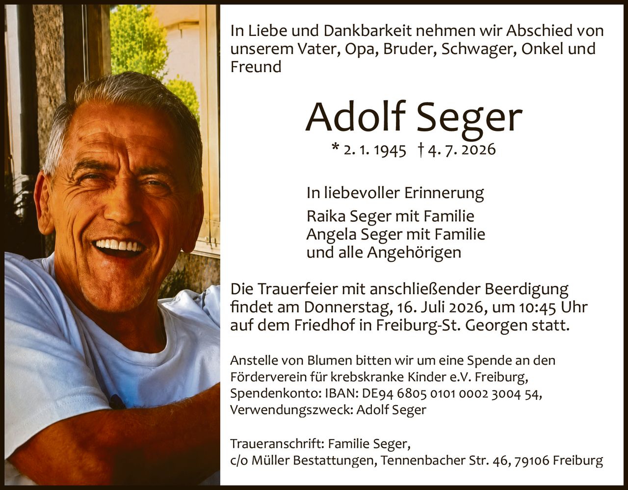 <p>In Liebe und Dankbarkeit nehmen wir Abschied von unserem Vater, Opa, Bruder, Schwager, Onkel und Freund</p>

<p><strong>Adolf Seger</strong><br/>
* 2. 1. 1945  † 4. 7. 2026</p>

<p>In liebevoller Erinnerung<br/>
Raika Seger mit Familie<br/>
Angela Seger mit Familie<br/>
und alle Angehörigen</p>

<p>Die Trauerfeier mit anschließender Beerdigung findet am Donnerstag, 16. Juli 2026, um 10:45 Uhr auf dem Friedhof in Freiburg-St. Georgen statt.</p>

<p>Anstelle von Blumen bitten wir um eine Spende an den Förderverein für krebskranke Kinder e.V. Freiburg, Spendenkonto: IBAN: DE94 6805 0101 0002 3004 54, Verwendungszweck: Adolf Seger</p>

<p>Traueranschrift: Familie Seger, c/o Müller Bestattungen, Tennenbacher Str. 46, 79106 Freiburg</p>