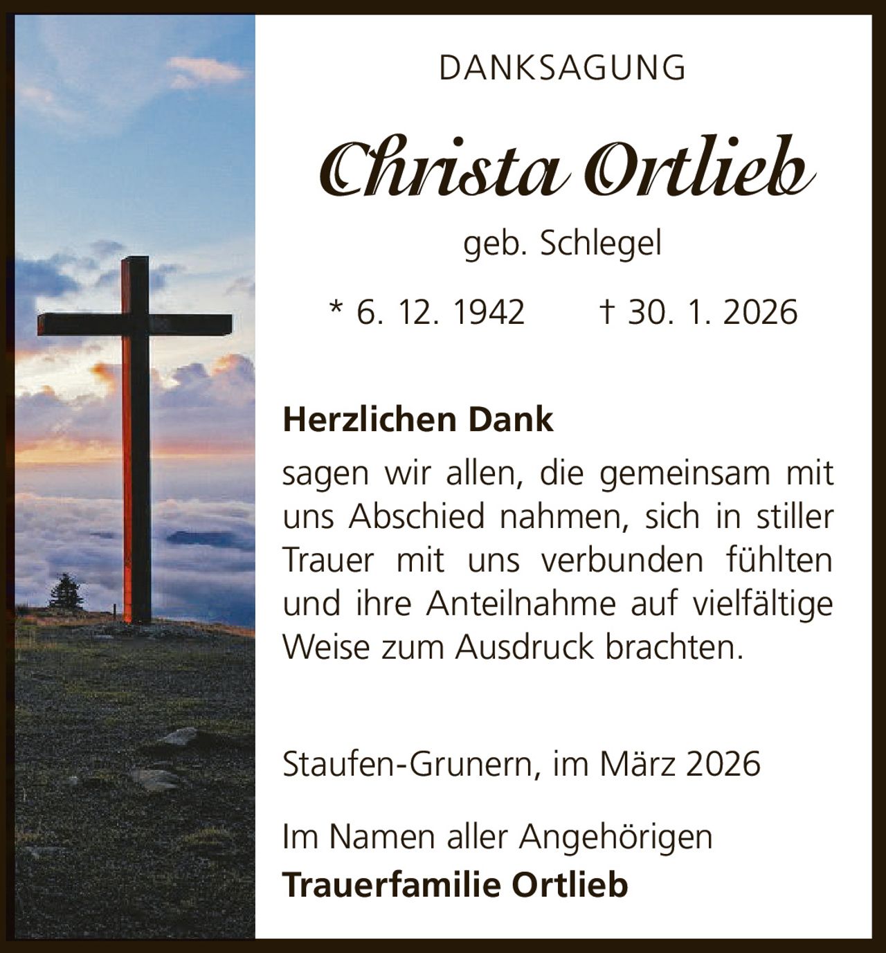 DANKSAGUNG

Christa Ortlieb
geb. Schlegel
* 6. 12. 1942   † 30. 1. 2026
Herzlichen Dank
sagen wir allen, die gemeinsam mit
uns Abschied nahmen, sich in stiller
Trauer mit uns verbunden fühlten
und ihre Anteilnahme auf vielfältige
Weise zum Ausdruck brachten.
Staufen-Grunern, im März 2026
Im Namen aller Angehörigen
Trauerfamilie Ortlieb