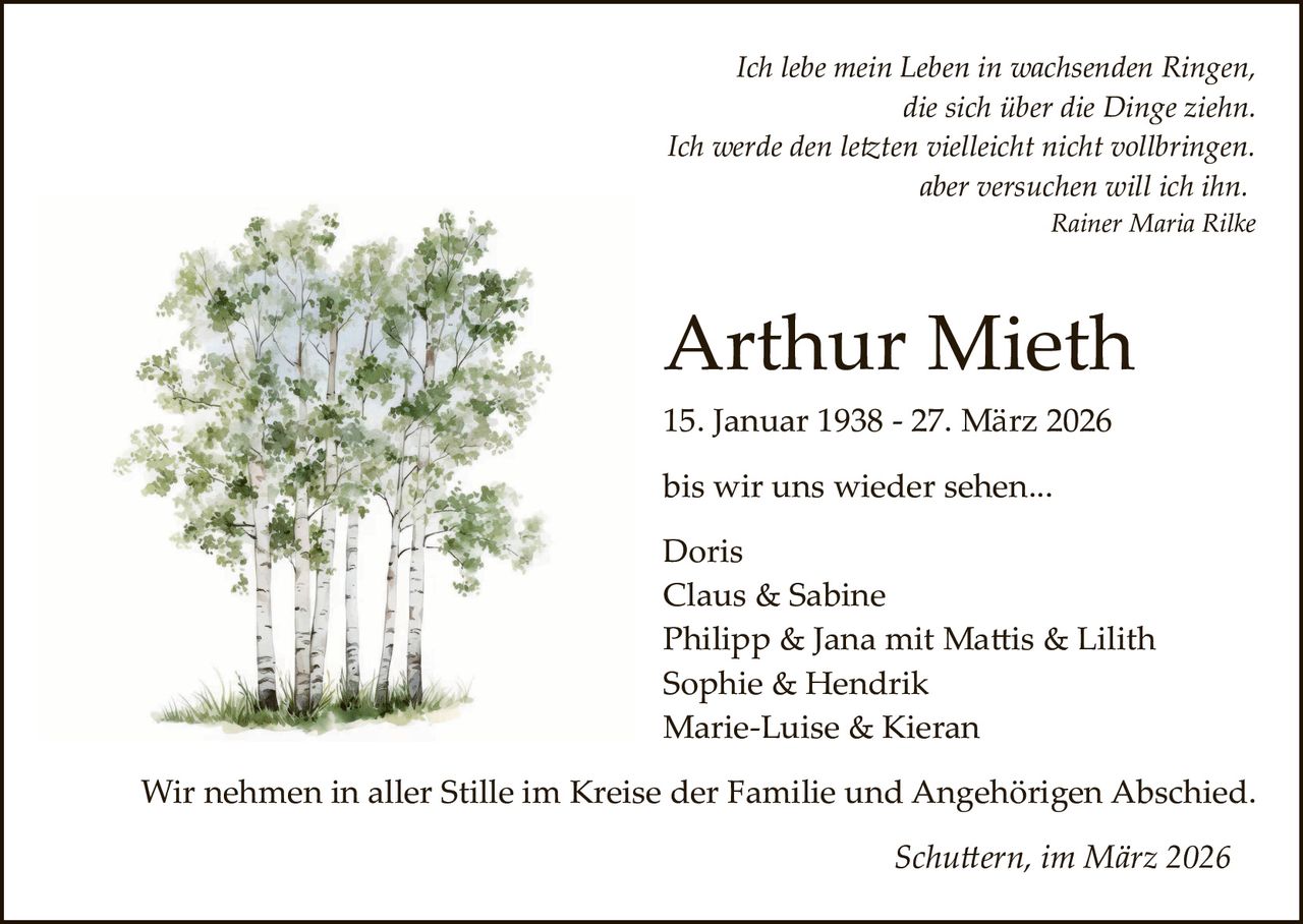 Ich lebe mein Leben in wachsenden Ringen,
die sich über die Dinge ziehn.
Ich werde den le�ten vielleicht nicht vollbringen.
aber versuchen will ich ihn.
Rainer Maria Rilke

Arthur Mieth
15. Januar 1938 ­ 27. März 2026
bis wir uns wieder sehen...
Doris
Claus & Sabine
Philipp & Jana mit Ma�is & Lilith
Sophie & Hendrik
Marie­Luise & Kieran
Wir nehmen in aller Stille im Kreise der Familie und Angehörigen Abschied.
Schu�ern, im März 2026