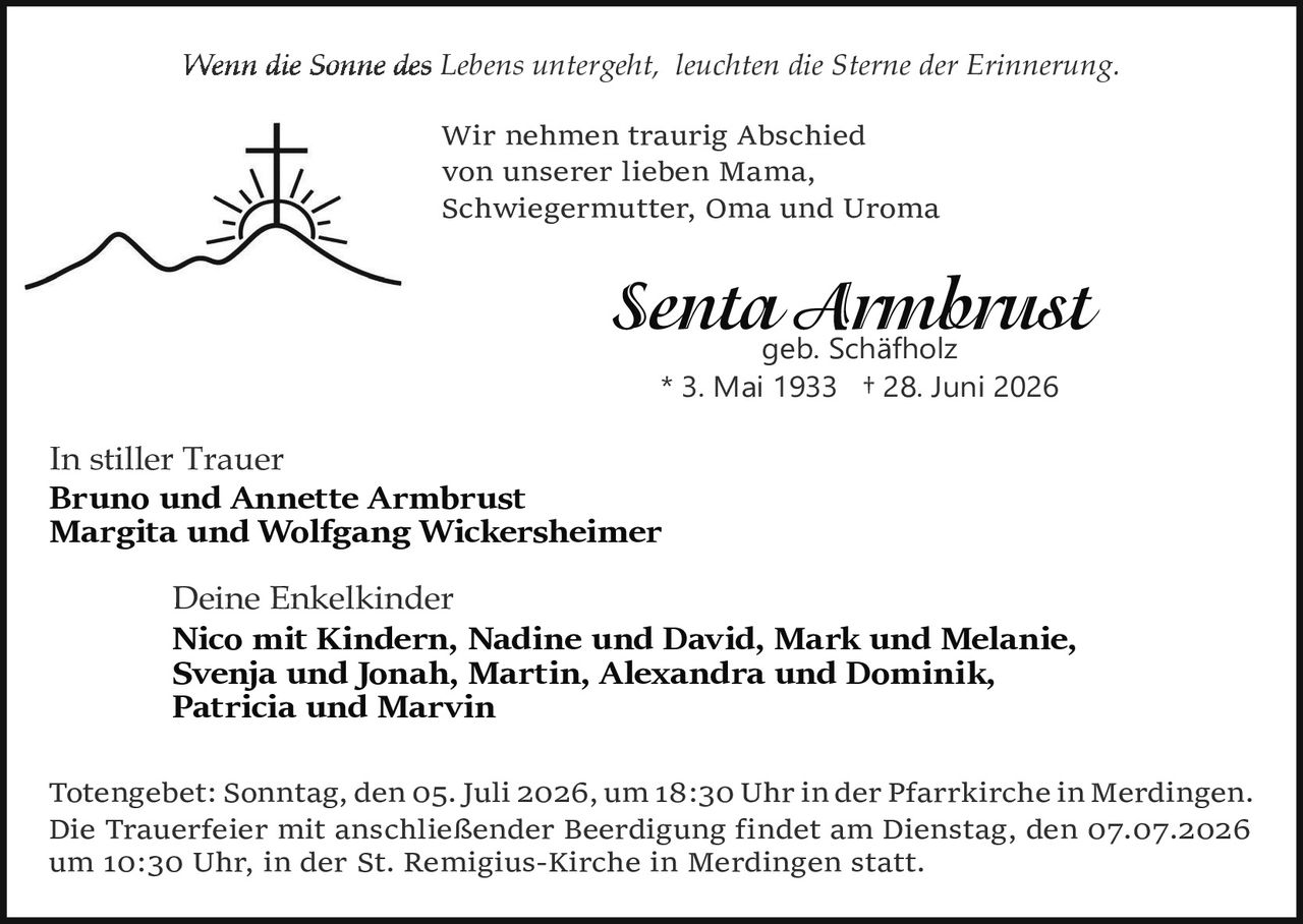 <p><i>Wenn die Sonne des Lebens untergeht, leuchten die Sterne der Erinnerung.</i></p>

<p>Wir nehmen traurig Abschied<br/>von unserer lieben Mama,<br/>Schwiegermutter, Oma und Uroma</p>

<p><strong>Senta Armbrust</strong><br/>geb. Schäfholz<br/>* 3. Mai 1933 † 28. Juni 2026</p>

<p>In stiller Trauer<br/><strong>Bruno und Annette Armbrust</strong><br/><strong>Margita und Wolfgang Wickersheimer</strong></p>

<p>Deine Enkelkinder<br/><strong>Nico mit Kindern, Nadine und David, Mark und Melanie, Svenja und Jonah, Martin, Alexandra und Dominik, Patricia und Marvin</strong></p>

<p>Totengebet: Sonntag, den 05. Juli 2026, um 18:30 Uhr in der Pfarrkirche in Merdingen. Die Trauerfeier mit anschließender Beerdigung findet am Dienstag, den 07.07.2026 um 10:30 Uhr, in der St. Remigius-Kirche in Merdingen statt.</p>