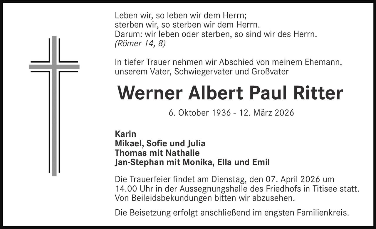 Leben wir, so leben wir dem Herrn;
sterben wir, so sterben wir dem Herrn.
Darum: wir leben oder sterben, so sind wir des Herrn.
(Römer 14, 8)
In tiefer Trauer nehmen wir Abschied von meinem Ehemann,
unserem Vater, Schwiegervater und Großvater

Werner Albert Paul Ritter
6. Oktober 1936 - 12. März 2026
Karin
Mikael, Sofie und Julia
Thomas mit Nathalie
Jan-Stephan mit Monika, Ella und Emil
Die Trauerfeier findet am Dienstag, den 07. April 2026 um
14.00 Uhr in der Aussegnungshalle des Friedhofs in Titisee statt.
Von Beileidsbekundungen bitten wir abzusehen.
Die Beisetzung erfolgt anschließend im engsten Familienkreis.