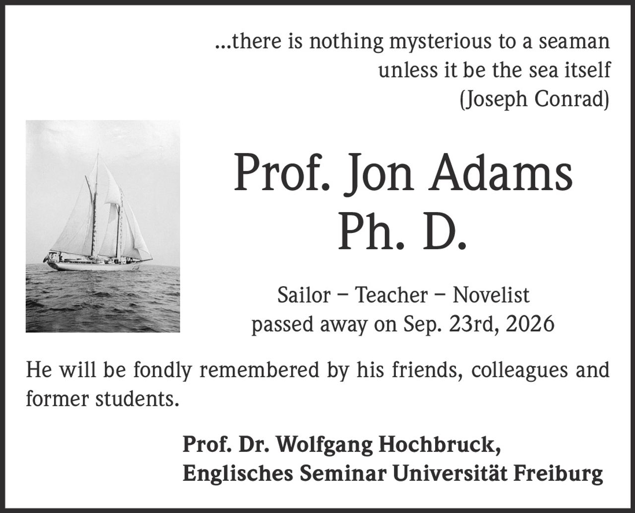 <p>...there is nothing mysterious to a seaman unless it be the sea itself<br/>(Joseph Conrad)</p><p><strong>Prof. Jon Adams<br/>Ph. D.<br/>Sailor – Teacher – Novelist<br/>passed away on Sep. 23rd, 2026</strong></p><p>He will be fondly remembered by his friends, colleagues and former students.</p><p><strong>Prof. Dr. Wolfgang Hochbruck,<br/>Englisches Seminar Universität Freiburg</strong></p>