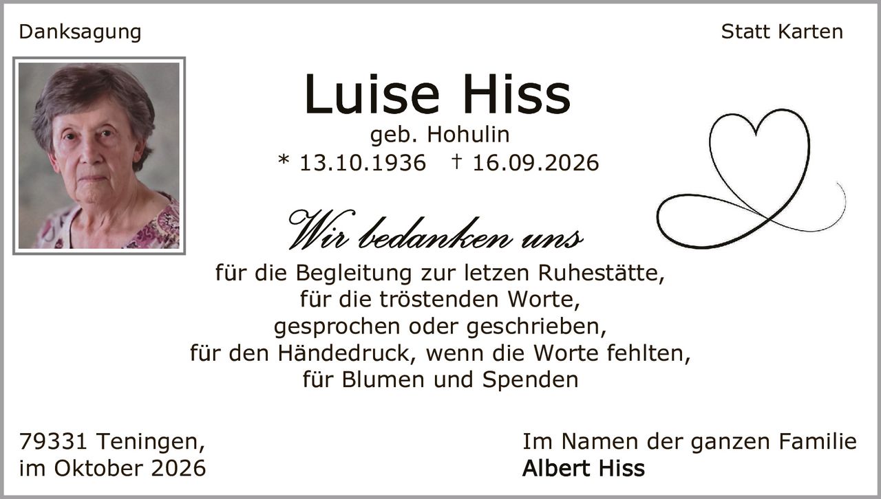 <p><strong>Danksagung</strong> Statt Karten</p>

<p><strong>Luise Hiss</strong><br>geb. Hohulin<br>* 13.10.1936 † 16.09.2026</p>

<p><i>Wir bedanken uns</i><br>
für die Begleitung zur letzten Ruhestätte,<br>
für die tröstenden Worte,<br>
gesprochen oder geschrieben,<br>
für den Händedruck, wenn die Worte fehlten,<br>
für Blumen und Spenden</p>

<p>79331 Teningen,<br>im Oktober 2026</p>

<p>Im Namen der ganzen Familie<br>
<strong>Albert Hiss</strong></p>