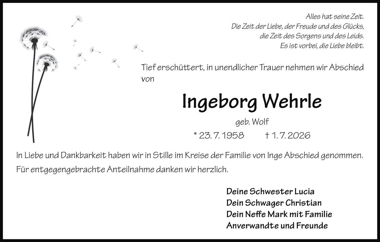 <p><i>Alles hat seine Zeit.<br>Die Zeit der Liebe, der Freude und des Glücks,<br>die Zeit des Sorgens und des Leids.<br>Es ist vorbei, die Liebe bleibt.</i></p><p>Tief erschüttert, in unendlicher Trauer nehmen wir Abschied von</p><p><strong>Ingeborg Wehrle geb. Wolf</strong><br>* 23. 7. 1958 † 1. 7. 2026</p><p>In Liebe und Dankbarkeit haben wir in Stille im Kreise der Familie von Inge Abschied genommen.<br>Für entgegengebrachte Anteilnahme danken wir herzlich.</p><p><i>Deine Schwester Lucia<br>Dein Schwager Christian<br>Dein Neffe Mark mit Familie<br>Anverwandte und Freunde</i></p>