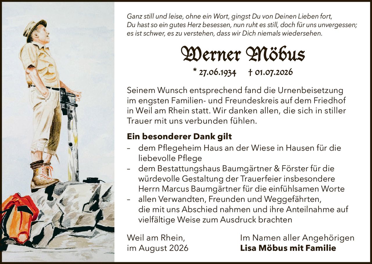 <p><i>Ganz still und leise, ohne ein Wort, gingst Du von Deinen Lieben fort,<br>Du hast so ein gutes Herz besessen, nun ruht es still, doch für uns unvergessen;<br>es ist schwer, es zu verstehen, dass wir Dich niemals wiedersehen.</i></p>

<p><strong>Werner Möbus</strong><br>* 27.06.1934 † 01.07.2026</p>

<p>Seinem Wunsch entsprechend fand die Urnenbeisetzung im engsten Familien- und Freundeskreis auf dem Friedhof in Weil am Rhein statt. Wir danken allen, die sich in stiller Trauer mit uns verbunden fühlen.</p>

<p><strong>Ein besonderer Dank gilt</strong></p>

<p>– dem Pflegeheim Haus an der Wiese in Hausen für die liebevolle Pflege<br>– dem Bestattungshaus Baumgärtner & Förster für die würdevolle Gestaltung der Trauerfeier insbesondere Herrn Marcus Baumgärtner für die einfühlsamen Worte<br>– allen Verwandten, Freunden und Weggefährten, die mit uns Abschied nahmen und ihre Anteilnahme auf vielfältige Weise zum Ausdruck brachten</p>

<p>Weil am Rhein, im August 2026<br><strong>Im Namen aller Angehörigen<br>Lisa Möbus mit Familie</strong></p>