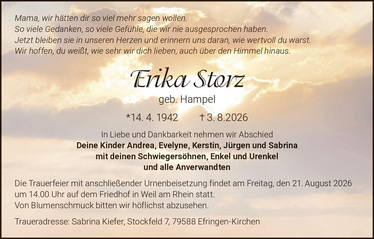<i>Mama, wir hätten dir so viel mehr sagen wollen.<br>So viele Gedanken, so viele Gefühle, die wir nie ausgesprochen haben.<br>Jetzt bleiben sie in unseren Herzen und erinnern uns daran, wie wertvoll du warst.<br>Wir hoffen, du weißt, wie sehr wir dich lieben, auch über den Himmel hinaus.</i></p>

<p><strong>Erika Storz</strong><br>geb. Hampel<br>*14. 4. 1942  † 3. 8.2026</p>

<p>In Liebe und Dankbarkeit nehmen wir Abschied</p>

<p><strong>Deine Kinder Andrea, Evelyne, Kerstin, Jürgen und Sabrina</strong><br>mit deinen Schwiegersöhnen, Enkel und Urenkel<br>und alle Anverwandten</p>

<p>Die Trauerfeier mit anschließender Urnenbeisetzung findet am Freitag, den 21. August 2026<br>um 14.00 Uhr auf dem Friedhof in Weil am Rhein statt.<br>Von Blumenschmuck bitten wir höflichst abzusehen.</p>

<p>Traueradresse: Sabrina Kiefer, Stockfeld 7, 79588 Efringen-Kirchen</p>