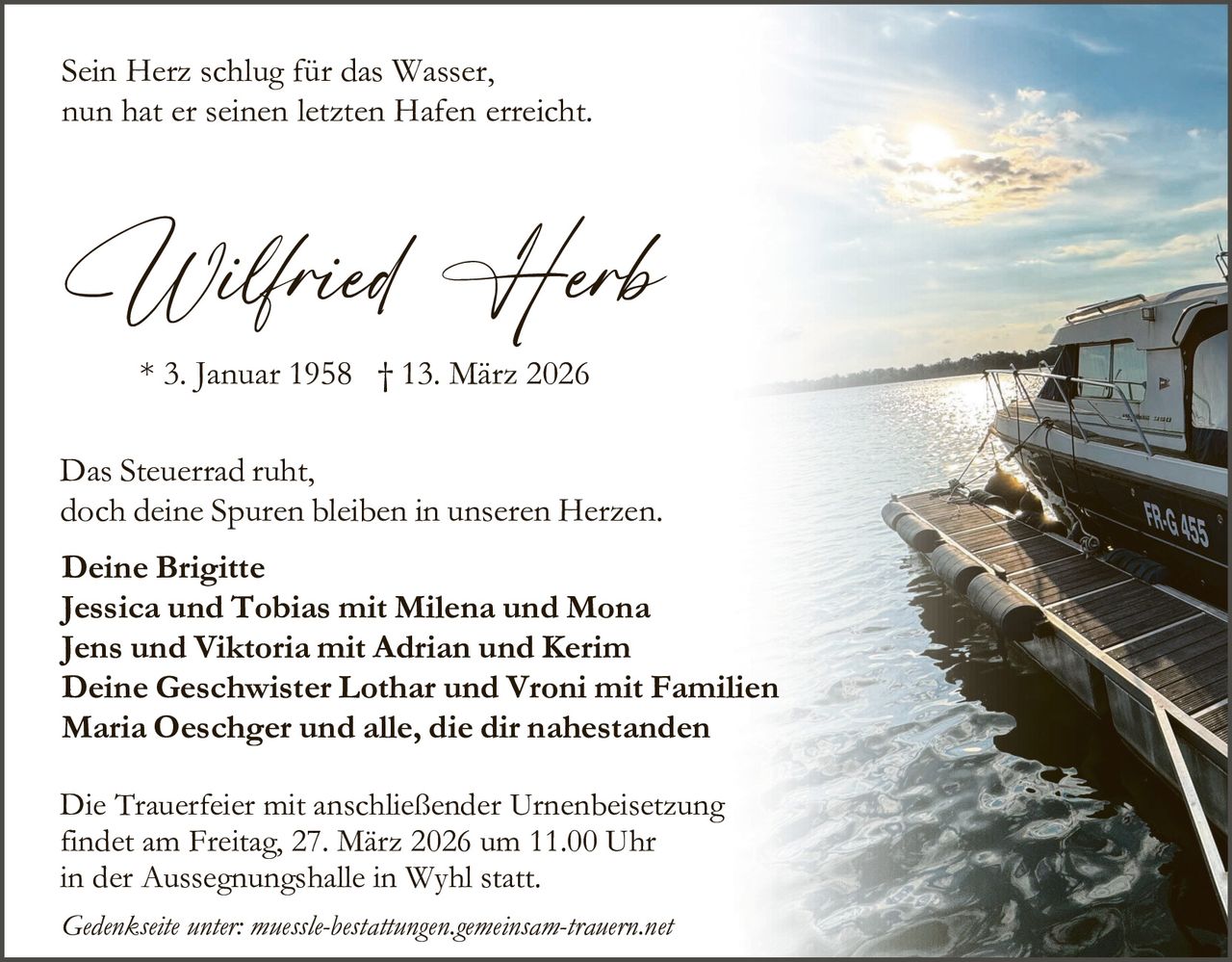 Sein Herz schlug für das Wasser,
nun hat er seinen letzten Hafen erreicht.

Wilfried Herb
* 3. Januar 1958 † 13. März 2026

Das Steuerrad ruht,
doch deine Spuren bleiben in unseren Herzen.
Deine Brigitte
Jessica und Tobias mit Milena und Mona
Jens und Viktoria mit Adrian und Kerim
Deine Geschwister Lothar und Vroni mit Familien
Maria Oeschger und alle, die dir nahestanden
Die Trauerfeier mit anschließender Urnenbeisetzung
findet am Freitag, 27. März 2026 um 11.00 Uhr
in der Aussegnungshalle in Wyhl statt.
Gedenkseite unter: muessle-bestattungen.gemeinsam-trauern.net