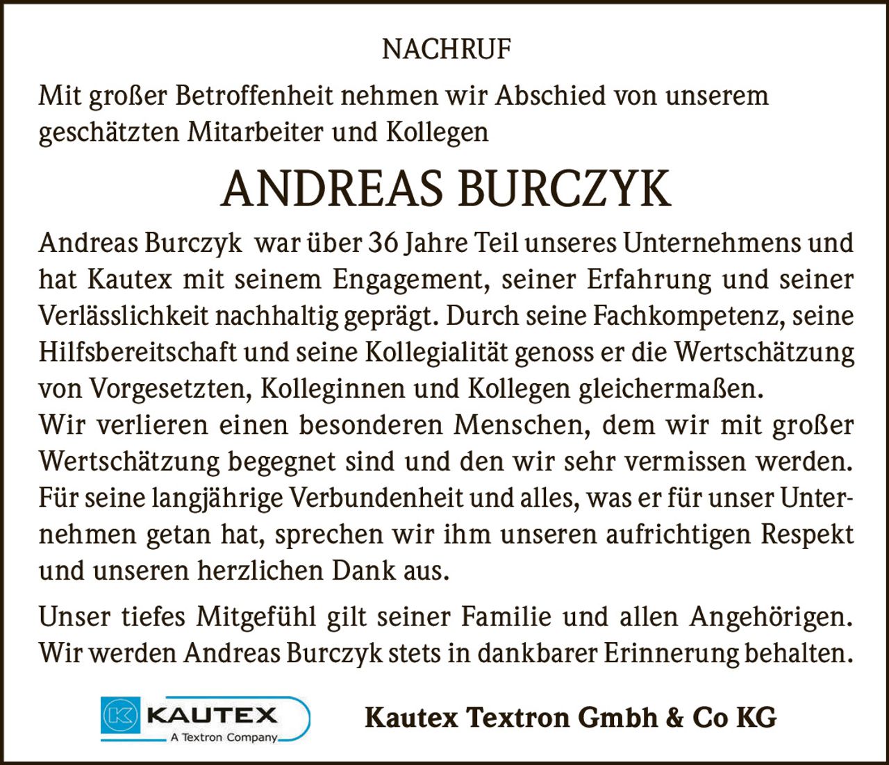 <p><strong>NACHRUF</strong></p>

<p>Mit großer Betroffenheit nehmen wir Abschied von unserem geschätzten Mitarbeiter und Kollegen</p>

<p><strong>ANDREAS BURCZYK</strong></p>

<p>Andreas Burczyk war über 36 Jahre Teil unseres Unternehmens und hat Kautex mit seinem Engagement, seiner Erfahrung und seiner Verlässlichkeit nachhaltig geprägt. Durch seine Fachkompetenz, seine Hilfsbereitschaft und seine Kollegialität genoss er die Wertschätzung von Vorgesetzten, Kolleginnen und Kollegen gleichermaßen. Wir verlieren einen besonderen Menschen, dem wir mit großer Wertschätzung begegnet sind und den wir sehr vermissen werden. Für seine langjährige Verbundenheit und alles, was er für unser Unternehmen getan hat, sprechen wir ihm unseren aufrichtigen Respekt und unseren herzlichen Dank aus.</p>

<p>Unser tiefes Mitgefühl gilt seiner Familie und allen Angehörigen. Wir werden Andreas Burczyk stets in dankbarer Erinnerung behalten.</p>

<p>Kautex Textron Gmbh & Co KG</p>
