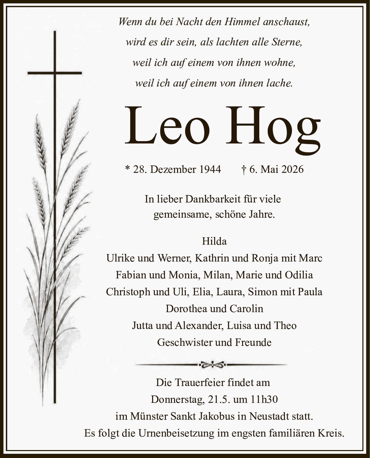 <p>Wenn du bei Nacht den Himmel anschaust,<br>wird es dir sein, als lachten alle Sterne,<br>weil ich auf einem von ihnen wohne,<br>weil ich auf einem von ihnen lache.</p><p><strong>Leo Hog</strong></p><p>* 28. Dezember 1944 † 6. Mai 2026</p><p>In lieber Dankbarkeit für viele<br>gemeinsame, schöne Jahre.</p><p>Hilda<br>Ulrike und Werner, Kathrin und Ronja mit Marc<br>Fabian und Monia, Milan, Marie und Odilia<br>Christoph und Uli, Elia, Laura, Simon mit Paula<br>Dorothea und Carolin<br>Jutta und Alexander, Luisa und Theo<br>Geschwister und Freunde</p><p>Die Trauerfeier findet am<br>Donnerstag, 21.5. um 11h30<br>im Münster Sankt Jakobus in Neustadt statt.<br>Es folgt die Urnenbeisetzung im engsten familiären Kreis.</p>