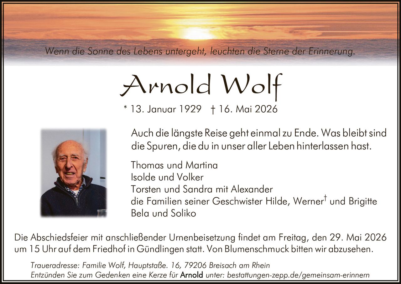 <p>Wenn die Sonne des Lebens untergeht, leuchten die Sterne der Erinnerung.</p><p><strong>Arnold Wolf</strong><br>* 13. Januar 1929 † 16. Mai 2026</p><p>Auch die längste Reise geht einmal zu Ende. Was bleibt sind die Spuren, die du in unser aller Leben hinterlassen hast.</p><p>Thomas und Martina<br>Isolde und Volker<br>Torsten und Sandra mit Alexander<br>die Familien seiner Geschwister Hilde, Werner† und Brigitte<br>Bela und Soliko</p><p>Die Abschiedsfeier mit anschließender Urnenbeisetzung findet am Freitag, den 29. Mai 2026 um 15 Uhr auf dem Friedhof in Gündlingen statt. Von Blumenschmuck bitten wir abzusehen.</p><p>Traueradresse: Familie Wolf, Hauptstaße. 16, 79206 Breisach am Rhein<br>Entzünden Sie zum Gedenken eine Kerze für Arnold unter: bestattungen-zepp.de/gemeinsam-erinnern</p>