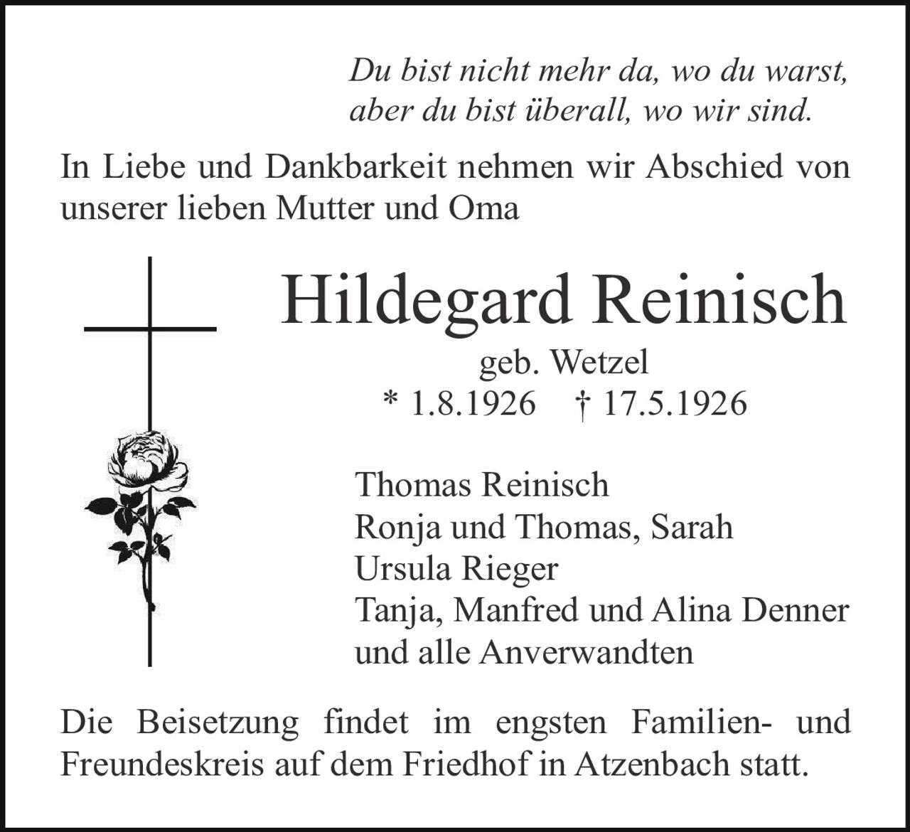<p><i>Du bist nicht mehr da, wo du warst, aber du bist überall, wo wir sind.</i></p><p>In Liebe und Dankbarkeit nehmen wir Abschied von unserer lieben Mutter und Oma</p><p><strong>Hildegard Reinisch</strong><br/>geb. Wetzel<br/>* 1.8.1926 † 17.5.1926</p><p>Thomas Reinisch<br/>Ronja und Thomas, Sarah<br/>Ursula Rieger<br/>Tanja, Manfred und Alina Denner<br/>und alle Anverwandten</p><p>Die Beisetzung findet im engsten Familien- und Freundeskreis auf dem Friedhof in Atzenbach statt.</p>