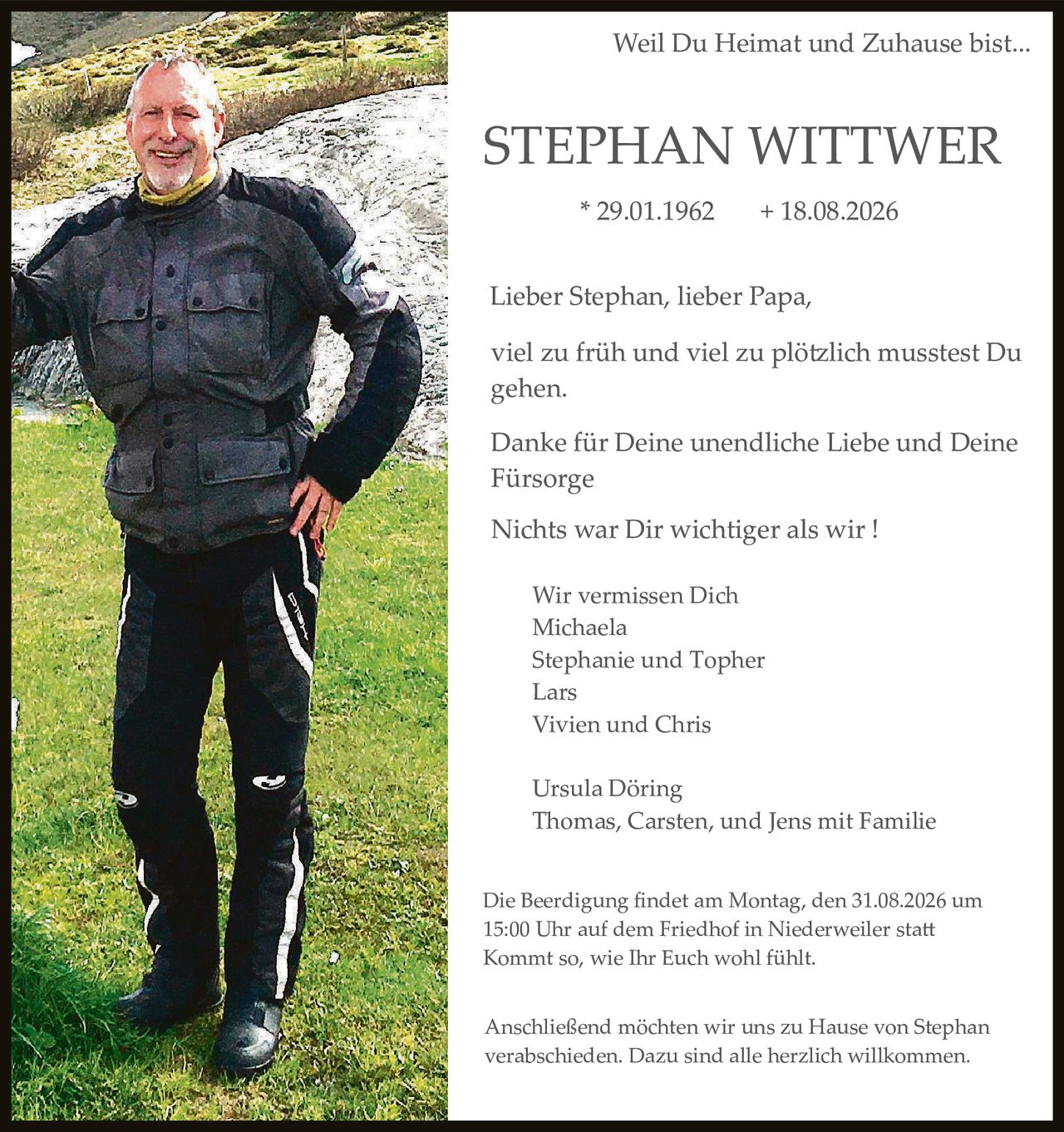 <p><strong>Weil Du Heimat und Zuhause bist...</strong></p>

<p><strong>STEPHAN WITTWER</strong><br>
* 29.01.1962     + 18.08.2026</p>

<p>Lieber Stephan, lieber Papa,<br>
viel zu früh und viel zu plötzlich müsstest Du gehen.</p>

<p>Danke für Deine unendliche Liebe und Deine Fürsorge</p>

<p>Nichts war Dir wichtiger als wir !</p>

<p>Wir vermissen Dich<br>
Michaela<br>
Stephanie und Topher<br>
Lars<br>
Vivien und Chris</p>

<p>Ursula Döring<br>
Thomas, Carsten, und Jens mit Familie</p>

<p>Die Beerdigung findet am Montag, den 31.08.2026 um 15:00 Uhr auf dem Friedhof in Niederweiler statt<br>
Kommt so, wie Ihr Euch wohl fühlt.</p>

<p>Anschließend möchten wir uns zu Hause von Stephan verabschieden. Dazu sind alle herzlich willkommen.</p>