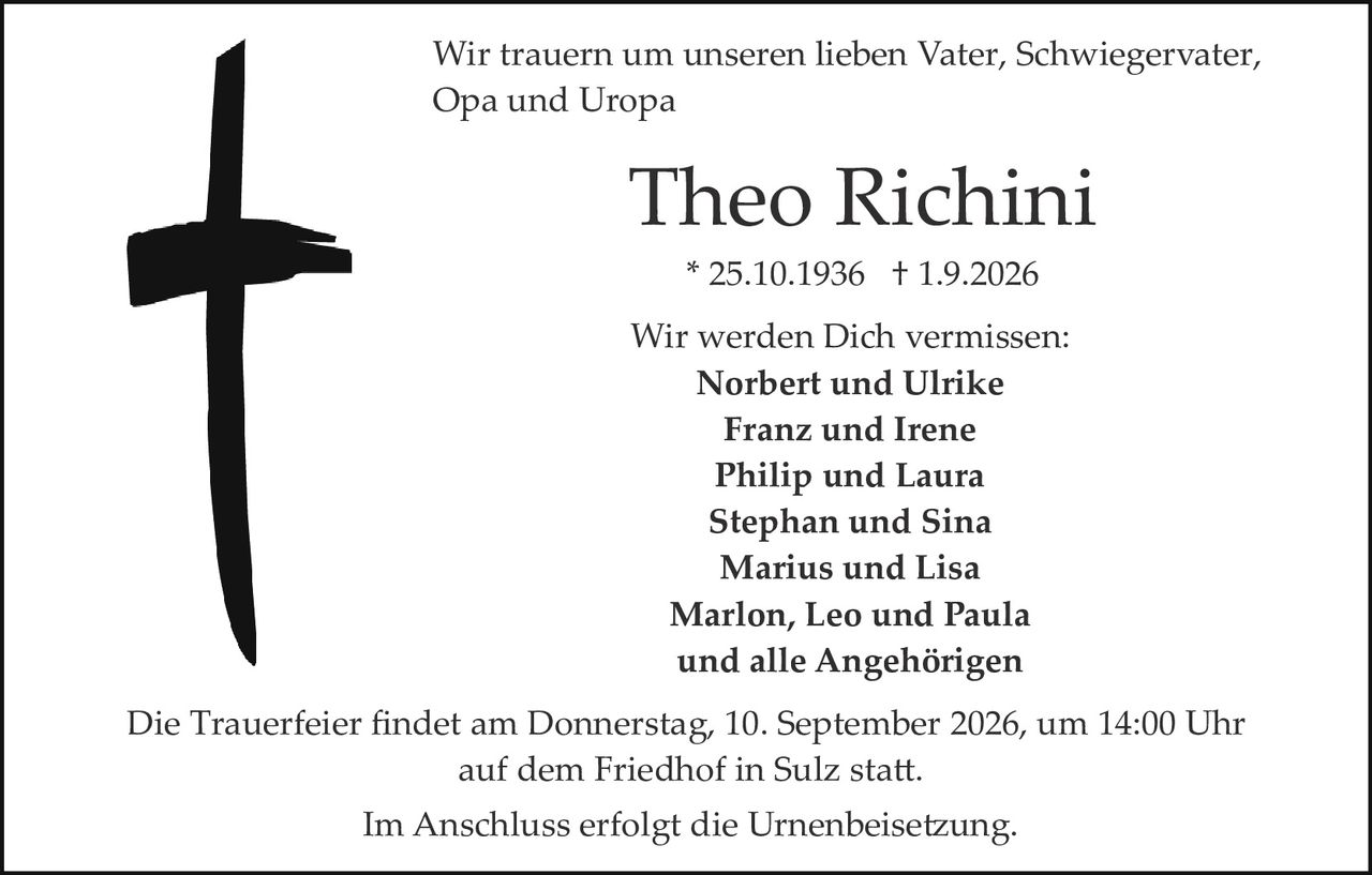 <p>Wir trauern um unseren lieben Vater, Schwiegervater, Opa und Uropa</p>

<p><strong>Theo Richini</strong></p>

<p>* 25.10.1936 † 1.9.2026</p>

<p>Wir werden Dich vermissen:</p>

<p><strong>Norbert und Ulrike</strong><br/>
<strong>Franz und Irene</strong><br/>
<strong>Philip und Laura</strong><br/>
<strong>Stephan und Sina</strong><br/>
<strong>Marius und Lisa</strong><br/>
<strong>Marlon, Leo und Paula</strong><br/>
und alle Angehörigen</p>

<p>Die Trauerfeier findet am Donnerstag, 10. September 2026, um 14:00 Uhr auf dem Friedhof in Sulz statt.</p>

<p>Im Anschluss erfolgt die Urnenbeisetzung.</p>