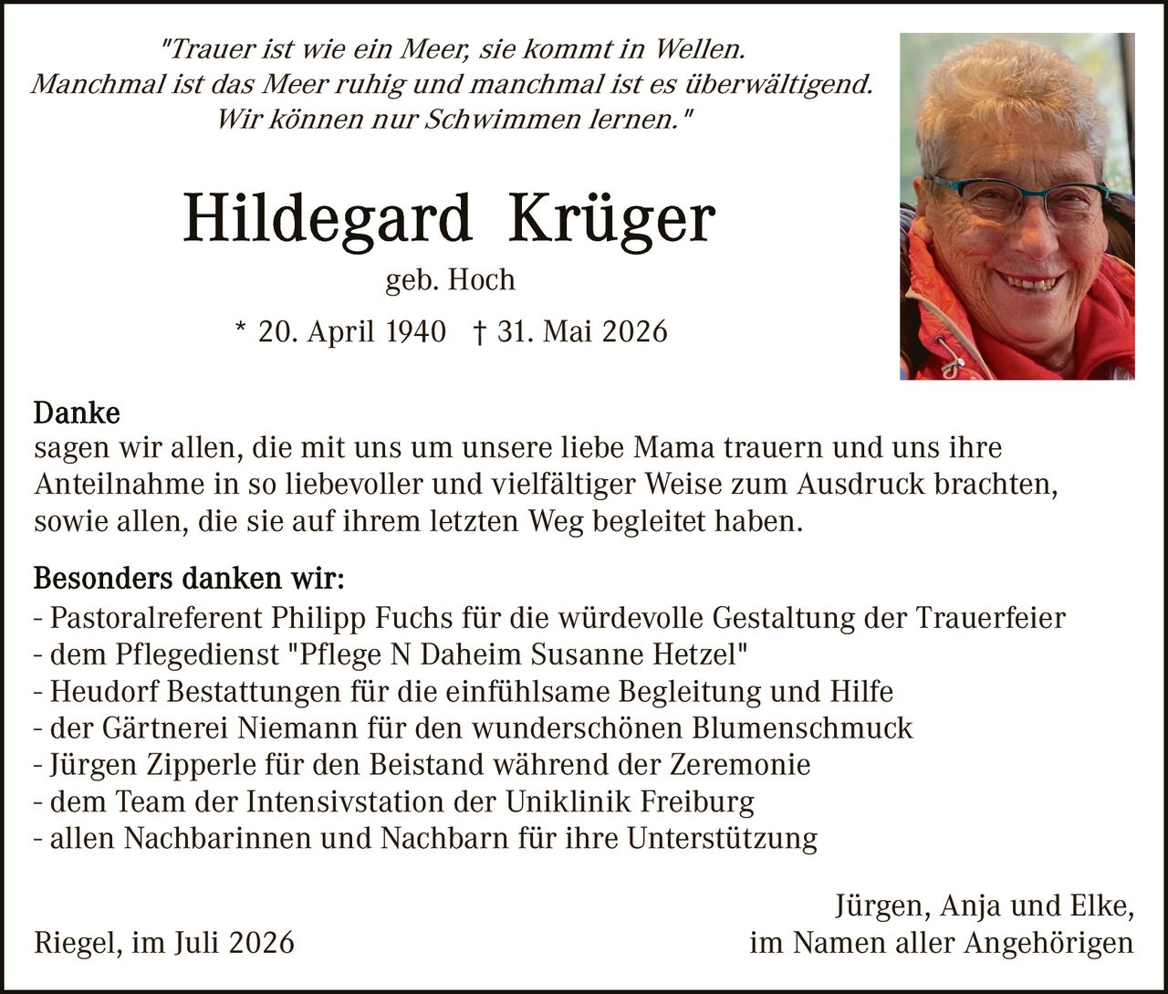 <p><i>"Trauer ist wie ein Meer, sie kommt in Wellen. Manchmal ist das Meer ruhig und manchmal ist es überwältigend. Wir können nur Schwimmen lernen."</i></p>

<p><strong>Hildegard Krüger</strong><br/>geb. Hoch</p>

<p>* 20. April 1940 † 31. Mai 2026</p>

<p><strong>Danke</strong><br/>sagen wir allen, die mit uns um unsere liebe Mama trauern und uns ihre Anteilnahme in so liebevoller und vielfältiger Weise zum Ausdruck brachten, sowie allen, die sie auf ihrem letzten Weg begleitet haben.</p>

<p><strong>Besonders danken wir:</strong><br/>
- Pastoralreferent Philipp Fuchs für die würdevolle Gestaltung der Trauerfeier<br/>
- dem Pflegedienst "Pflege N Daheim Susanne Hetzel"<br/>
- Heudorf Bestattungen für die einfühlsame Begleitung und Hilfe<br/>
- der Gärtnerei Niemann für den wunderschönen Blumenschmuck<br/>
- Jürgen Zipperle für den Beistand während der Zeremonie<br/>
- dem Team der Intensivstation der Uniklinik Freiburg<br/>
- allen Nachbarinnen und Nachbarn für ihre Unterstützung</p>

<p>Jürgen, Anja und Elke,<br/>
im Namen aller Angehörigen</p>

<p>Riegel, im Juli 2026</p>