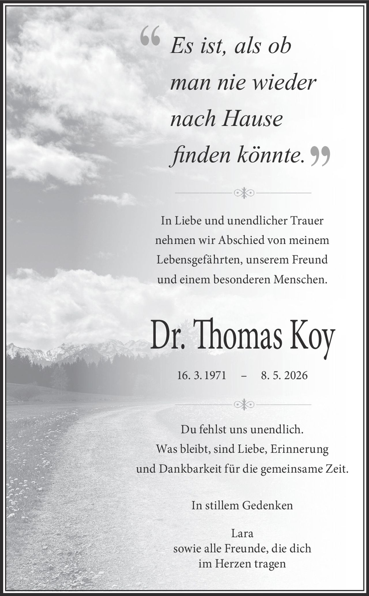 <p><i>Es ist, als ob man nie wieder nach Hause finden könnte.</i></p><p>In Liebe und unendlicher Trauer nehmen wir Abschied von meinem Lebensgefährten, unserem Freund und einem besonderen Menschen.</p><p><strong>Dr. Thomas Koy</strong><br>16. 3. 1971 – 8. 5. 2026</p><p>Du fehlst uns unendlich.<br>Was bleibt, sind Liebe, Erinnerung und Dankbarkeit für die gemeinsame Zeit.</p><p>In stillem Gedenken<br>Lara<br>sowie alle Freunde, die dich im Herzen tragen</p>
