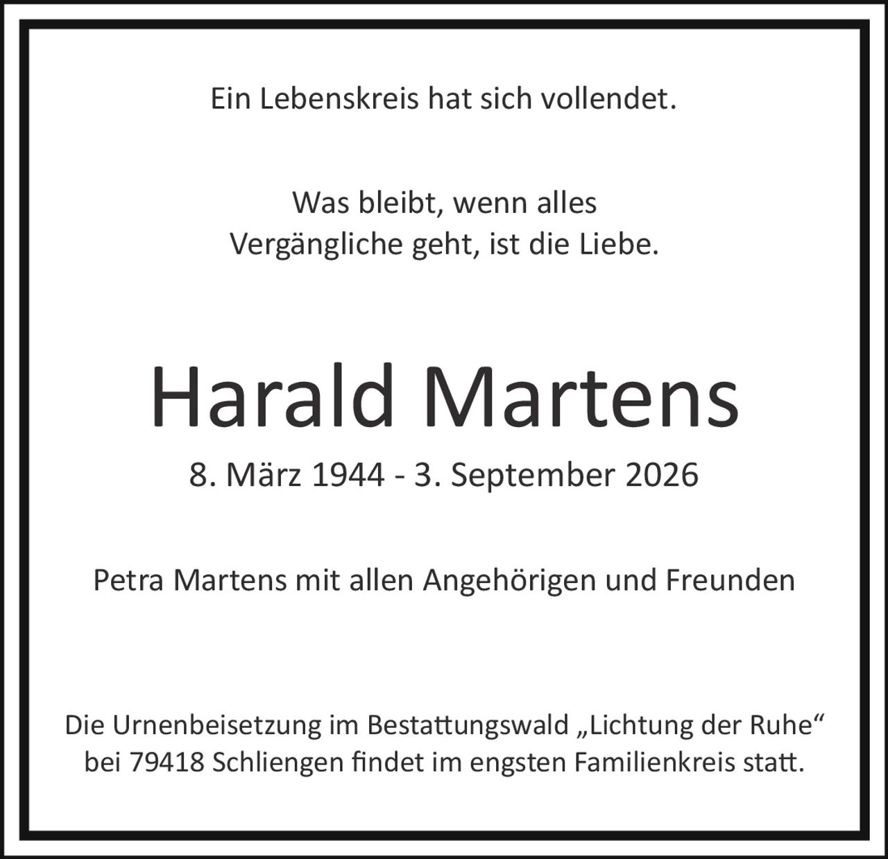 <p>Ein Lebenskreis hat sich vollendet.</p><p>Petra Martens mit allen Angehörigen und Freunden</p><p><strong>Harald Martens</strong><br>8. März 1944 – 3. September 2026</p><p>Die Urnenbeisetzung im Bestattungswald „Lichtung der Ruhe" bei 79418 Schliengenen findet im engsten Familienkreis statt.</p><p>Was bleibt, wenn alles Vergängliche geht, ist die Liebe.</p>