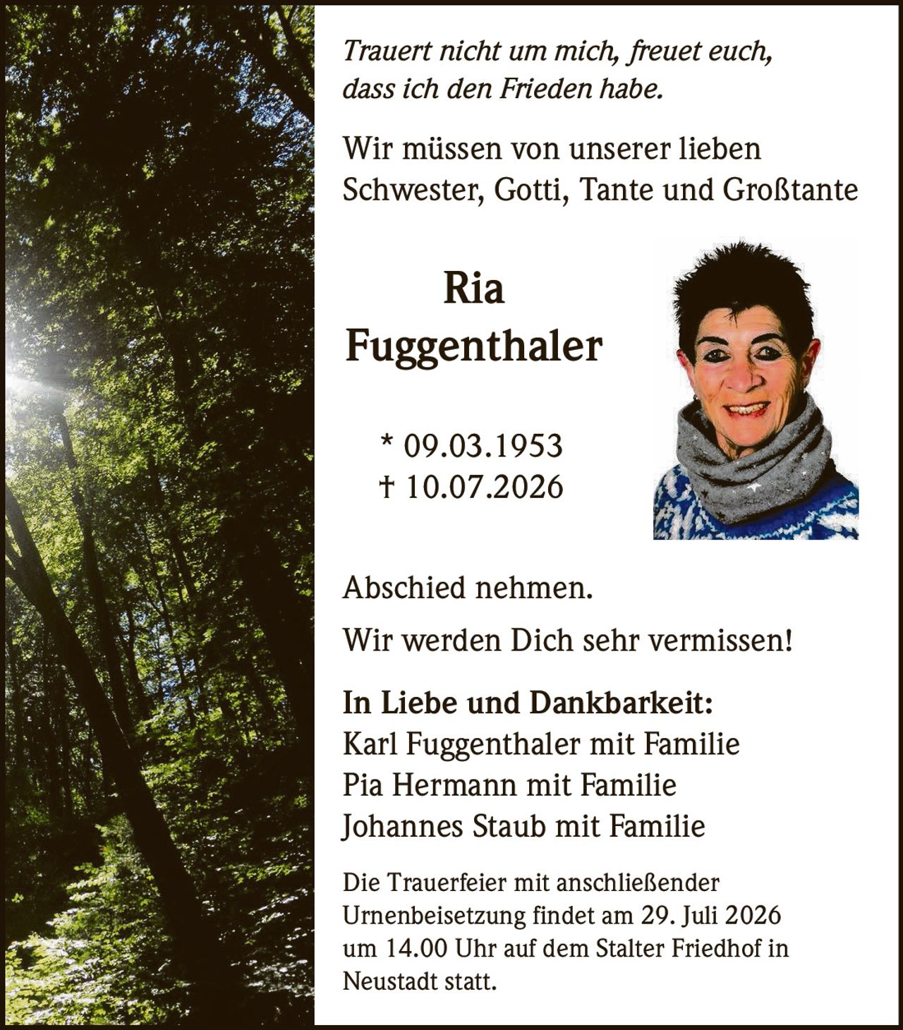 <p><i>Trauert nicht um mich, freuet euch, dass ich den Frieden habe.</i></p>

<p>Wir müssen von unserer lieben Schwester, Gotti, Tante und Großtante</p>

<p><strong>Ria<br>Fuggenthaler</strong></p>

<p>* 09.03.1953<br>† 10.07.2026</p>

<p><strong>Abschied nehmen.</strong></p>

<p>Wir werden Dich sehr vermissen!</p>

<p><strong>In Liebe und Dankbarkeit:</strong><br>Karl Fuggenthaler mit Familie<br>Pia Hermann mit Familie<br>Johannes Staub mit Familie</p>

<p>Die Trauerfeier mit anschließender Urnenbeisetzung findet am 29. Juli 2026 um 14.00 Uhr auf dem Stalter Friedhof in Neustadt statt.</p>