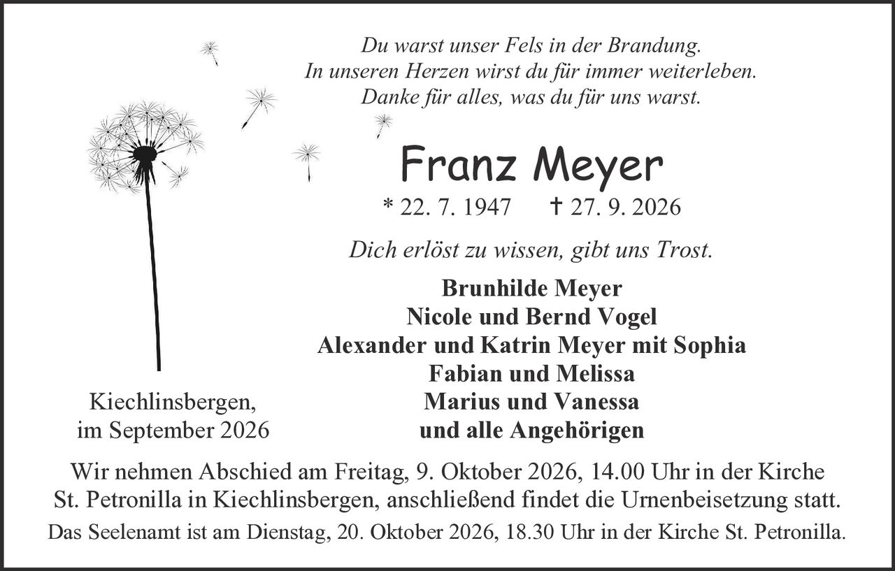 <p><i>Du warst unser Fels in der Brandung.<br>In unseren Herzen wirst du für immer weiterleben.<br>Danke für alles, was du für uns warst.</i></p><p><strong>Franz Meyer</strong><br>* 22. 7. 1947     † 27. 9. 2026</p><p><i>Dich erlöst zu wissen, gibt uns Trost.</i></p><p><strong>Brunhilde Meyer<br>Nicole und Bernd Vogel<br>Alexander und Katrin Meyer mit Sophia<br>Fabian und Melissa<br>Marius und Vanessa<br>und alle Angehörigen</strong></p><p>Kiechlinsbergen,<br>im September 2026</p><p>Wir nehmen Abschied am Freitag, 9. Oktober 2026, 14.00 Uhr in der Kirche St. Petronilla in Kiechlinsbergen, anschließend findet die Urnenbeisetzung statt.</p><p>Das Seelenamt ist am Dienstag, 20. Oktober 2026, 18.30 Uhr in der Kirche St. Petronilla.</p>