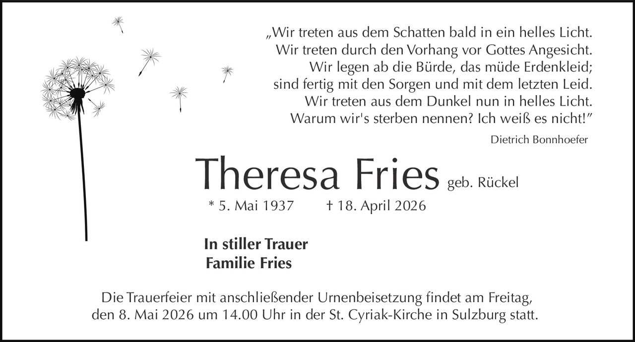 „Wir treten aus dem Schatten bald in ein helles Licht.
Wir treten durch den Vorhang vor Gottes Angesicht.
Wir legen ab die Bürde, das müde Erdenkleid;
sind fertig mit den Sorgen und mit dem letzten Leid.
Wir treten aus dem Dunkel nun in helles Licht.
Warum wir's sterben nennen? Ich weiß es nicht!”
Dietrich Bonnhoefer

Theresa Fries
* 5. Mai 1937

geb. Rückel

† 18. April 2026

In stiller Trauer
Familie Fries
Die Trauerfeier mit anschließender Urnenbeisetzung findet am Freitag,
den 8. Mai 2026 um 14.00 Uhr in der St. Cyriak-Kirche in Sulzburg statt.
