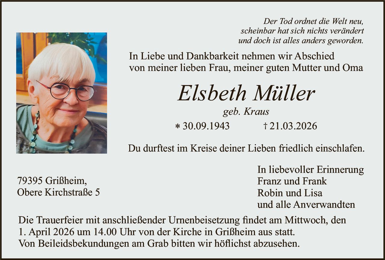 Der Tod ordnet die Welt neu,
scheinbar hat sich nichts verändert
und doch ist alles anders geworden.

In Liebe und Dankbarkeit nehmen wir Abschied
von meiner lieben Frau, meiner guten Mutter und Oma

Elsbeth Müller

geb. Kraus
† 21.03.2026
* 30.09.1943
Du durftest im Kreise deiner Lieben friedlich einschlafen.

In liebevoller Erinnerung
Franz und Frank
Robin und Lisa
und alle Anverwandten
Die Trauerfeier mit anschließender Urnenbeisetzung ﬁndet am Mittwoch, den
1. April 2026 um 14.00 Uhr von der Kirche in Grißheim aus statt.
Von Beileidsbekundungen am Grab bitten wir höﬂichst abzusehen.

79395 Grißheim,
Obere Kirchstraße 5