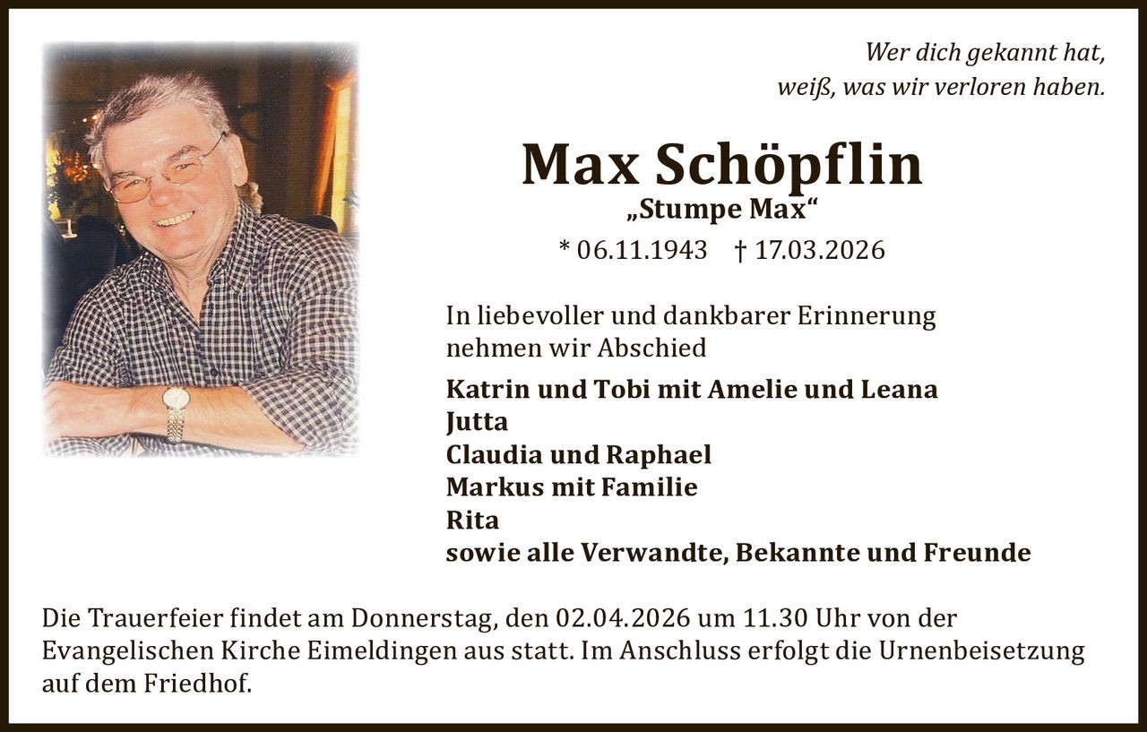 Wer dich gekannt hat,
weiß, was wir verloren haben.

Max Schöp�lin
„Stumpe Max“

* 06.11.1943 † 17.03.2026

In liebevoller und dankbarer Erinnerung
nehmen wir Abschied
Katrin und Tobi mit Amelie und Leana
Jutta
Claudia und Raphael
Markus mit Familie
Rita
sowie alle Verwandte, Bekannte und Freunde
Die Trauerfeier �indet am Donnerstag, den 02.04.2026 um 11.30 Uhr von der
Evangelischen Kirche Eimeldingen aus statt. Im Anschluss erfolgt die Urnenbeisetzung
auf dem Friedhof.
